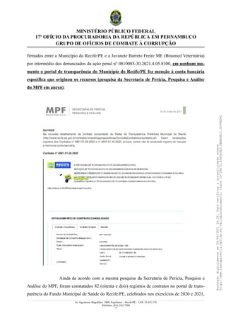 MINISTÉRIO PÚBLICO FEDERAL
17º OFÍCIO DA PROCURADORIA DA REPÚBLICA EM PERNAMBUCO
GRUPO DE OFÍCIOS DE COMBATE À CORRUPÇÃO
firmados entre o Município do Recife/PE e a Juvanete Barreto Freire ME (Brasmed Veterinária)
por intermédio dos denunciados da ação penal nº 0810085-30.2021.4.05.8300, em nenhum mo-
mento o portal de transparência do Município do Recife/PE fez menção à conta bancária
específica que originou os recursos (pesquisa da Secretaria de Perícia, Pesquisa e Análise
do MPF em anexo):
Ainda de acordo com a mesma pesquisa da Secretaria de Perícia, Pesquisa e
Análise do MPF, foram constatados 82 (oitenta e dois) registros de contratos no portal de trans-
parência do Fundo Municipal de Saúde do Recife/PE, celebrados nos exercícios de 2020 e 2021,
Av. Agamenon Magalhães, 1800, Espinheiro – Recife/PE – CEP: 52.021-170
Telefones: (81) 2125-7300
17
Assinado
digitalmente
em
28/06/2021
14:26.
Para
verificar
a
autenticidade
acesse
http://www.transparencia.mpf.mp.br/validacaodocumento.
Chave
19728A72.B5A5E9ED.8BBBDB15.3D98AD6C
 