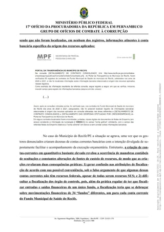 MINISTÉRIO PÚBLICO FEDERAL
17º OFÍCIO DA PROCURADORIA DA REPÚBLICA EM PERNAMBUCO
GRUPO DE OFÍCIOS DE COMBATE À CORRUPÇÃO
sendo que não foram localizadas, em nenhum dos registros, informações atinentes à conta
bancária específica da origem dos recursos aplicados:
(…)
No caso do Município do Recife/PE a situação se agrava, uma vez que os ges-
tores denunciados criaram dezenas de contas correntes bancárias com a intenção divulgada de su-
postamente facilitar o acompanhamento da execução orçamentária. Entretanto, a criação de con-
tas-correntes em quantitativo bastante elevado revelou a ocorrência de manobras contábeis
de ocultações e constantes alterações de fontes de custeio de recursos, de modo que as cria-
ções revelaram duas consequências práticas: 1) gerar confusão nas atribuições de fiscaliza-
ção de acordo com sua possível conveniência, sob o falso argumento de que algumas dessas
contas correntes não têm recursos federais, apesar de todas serem recursos SUS; e 2) difi-
cultar a fiscalização dos órgão de controle, pois, além da prática regular de ter que fiscali-
zar entradas e saídas financeiras de um único fundo, a fiscalização teria que se debruçar
sobre movimentações financeiras de 34 “fundos” diferentes, um para cada conta corrente
do Fundo Municipal de Saúde do Recife.
Av. Agamenon Magalhães, 1800, Espinheiro – Recife/PE – CEP: 52.021-170
Telefones: (81) 2125-7300
18
Assinado
digitalmente
em
28/06/2021
14:26.
Para
verificar
a
autenticidade
acesse
http://www.transparencia.mpf.mp.br/validacaodocumento.
Chave
19728A72.B5A5E9ED.8BBBDB15.3D98AD6C
 