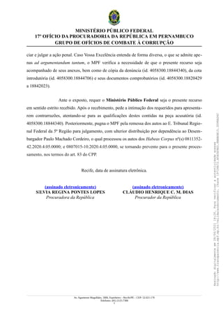 MINISTÉRIO PÚBLICO FEDERAL
17º OFÍCIO DA PROCURADORIA DA REPÚBLICA EM PERNAMBUCO
GRUPO DE OFÍCIOS DE COMBATE À CORRUPÇÃO
ciar e julgar a ação penal. Caso Vossa Excelência entenda de forma diversa, o que se admite ape-
nas ad argumentandum tantum, o MPF verifica a necessidade de que o presente recurso seja
acompanhado de seus anexos, bem como de cópia da denúncia (id. 4058300.18844340), da cota
introdutória (id. 4058300.18844706) e seus documentos comprobatórios (id. 4058300.18820429
a 18842023).
Ante o exposto, requer o Ministério Público Federal seja o presente recurso
em sentido estrito recebido. Após o recebimento, pede a intimação dos requeridos para apresenta-
rem contrarrazões, atentando-se para as qualificações destes contidas na peça acusatória (id.
4058300.18844340). Posteriormente, pugna o MPF pela remessa dos autos ao E. Tribunal Regio-
nal Federal da 5ª Região para julgamento, com ulterior distribuição por dependência ao Desem-
bargador Paulo Machado Cordeiro, o qual processou os autos dos Habeas Corpus nº(s) 0811352-
42.2020.4.05.0000; e 0807015-10.2020.4.05.0000, se tornando prevento para o presente proces-
samento, nos termos do art. 83 do CPP.
Recife, data de assinatura eletrônica.
(assinado eletronicamente)
SILVIA REGINA PONTES LOPES
Procuradora da República
(assinado eletronicamente)
CLÁUDIO HENRIQUE C. M. DIAS
Procurador da República
Av. Agamenon Magalhães, 1800, Espinheiro – Recife/PE – CEP: 52.021-170
Telefones: (81) 2125-7300
2
Assinado
digitalmente
em
28/06/2021
14:26.
Para
verificar
a
autenticidade
acesse
http://www.transparencia.mpf.mp.br/validacaodocumento.
Chave
19728A72.B5A5E9ED.8BBBDB15.3D98AD6C
 
