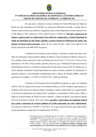 MINISTÉRIO PÚBLICO FEDERAL
17º OFÍCIO DA PROCURADORIA DA REPÚBLICA EM PERNAMBUCO
GRUPO DE OFÍCIOS DE COMBATE À CORRUPÇÃO
Em que pese a relação de contas correntes do Fundo Municipal de Saúde do
Recife ter sido consultada em 01/06/2021, no sistema do Ministério da Saúde, a relação não in-
forma a conta corrente que transferiu o pagamento para a microempresária Juvanete Barreto Frei-
re ME (Banco nº 001, Agência nº 3234, Conta Corrente nº 105836-3). Ou seja, o número de 34
(trinta e quatro) pode ser ainda maior. Para efeito de comparação, o Fundo Municipal de
Saúde do Município de São Paulo, segundo o mesmo sistema do Ministério da Saúde, tem
apenas 13 (treze) contas correntes, apesar de ser o maior do país, várias vezes superior ao do
Recife (nota técnica do MPCO/PE em anexo).
A prática de movimentar recursos federais vinculados à saúde das contas man-
tidas em instituições oficiais federais (Banco do Brasil e Caixa Econômica Federal) e bancos ou-
tros é prática comum apesar de violar a proibição prevista nos §§ 2º e 4º do art. 13 da Lei Com-
plementar nº 141/2012. Nesse sentido, oportuno observar que o Tribunal de Contas da União fez
determinações corretivas ao Distrito Federal para reverter pouco mais de R$ 5,8 milhões de re-
cursos federais vinculados à saúde depositados nas contas correntes mantidas em instituições fi-
nanceiras federais e movimentados irregularmente para o Banco de Brasília (BRB), conforme
apontado nos Acórdãos 1.117/2017 e 512/2019-TCU, ambos do Plenário.
O Parecer do Procurador-Geral da República proferido na ação civil ordinária
(ACO) 3.038, da relatoria do ministro Luís Roberto Barroso, do STF, também expõe prática se-
melhante com recursos de natureza federal vinculados à saúde. A ação refere-se a questionamen-
to de termo de ajustamento de conduta (TAC) celebrado, em dezembro de 2016, entre o MPF, o
órgão de controle interno do Poder Executivo federal e o Banco do Brasil, com posterior adesão
da Caixa Econômica Federal. Tem como objeto garantir a observância da legislação federal
que regula o manuseio de recursos públicos da União repassados aos entes subnacionais,
em especial os Decretos 6.170/2007 e 7.507/2011. Eis o que consta do Parecer que expõe desafi-
os que precederam a edição da Lei Complementar 141/2012:
Consoante descrito na Nota Informativa nº 92/2017, do Ministério da Transparência e
Controladoria-Geral da União, que ora se junta aos autos, a edição do Decreto
7.507/2011 – o qual dispõe sobre a movimentação de recursos federais transferidos a
Estados, Distrito Federal e Municípios, na sistemática de repasses conhecida como
“Fundo a Fundo” – decorreu da necessidade de coibirem-se práticas, adotadas pelos
entes destinatários de verbas federais, que dificultavam ou, mesmo, inviabilizavam
Av. Agamenon Magalhães, 1800, Espinheiro – Recife/PE – CEP: 52.021-170
Telefones: (81) 2125-7300
20
Assinado
digitalmente
em
28/06/2021
14:26.
Para
verificar
a
autenticidade
acesse
http://www.transparencia.mpf.mp.br/validacaodocumento.
Chave
19728A72.B5A5E9ED.8BBBDB15.3D98AD6C
 