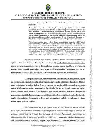 MINISTÉRIO PÚBLICO FEDERAL
17º OFÍCIO DA PROCURADORIA DA REPÚBLICA EM PERNAMBUCO
GRUPO DE OFÍCIOS DE COMBATE À CORRUPÇÃO
o controle da aplicação dessas verbas nas finalidades para as quais haviam sido
destinadas.
Tais práticas, apuradas em fiscalizações realizadas pela CGU, a partir de 2003,
consistiam, basicamente, na realização de vultosos saques de recursos federais “na
boca do caixa”, e na movimentação financeira de recursos federais em diversas
contas de passagem, sem a identificação do beneficiário final dos gastos efetuados, o
que ocasionava mescla de verbas oriundas da União com recursos de outras ori-
gens, impossibilitando, então, o monitoramento da correta aplicação daquelas ver-
bas. Com o advento do Decreto 7.507/2011, essas condutas passaram a ser vedadas.
Não obstante, mesmo após a edição do ato normativo em comento, a CGU conti-
nuou a identificar o sistemático descumprimento das disposições nele contidas, situ-
ação que levou o Ministério Público Federal a ajuizar, em pelo menos três Estados da
Federação, ações civis públicas destinadas a impor a observância da legislação federal
que regula o manuseio de recursos públicos da União repassados aos entes federados.1
(Nota de Rodapé (1): ACP 47876-21.2012.4.01.4300 – Seção Judiciária do Maranhão;
ACP 11461- 14.2014.4.01.4300 – Seção Judiciária do Tocantins; ACP 15161-
97.2014.4.01.3200 – Seção Judiciária do Estado do Amazonas) – grifos no original
No caso destes autos, destaque-se a Operação Apneia foi deflagrada para apurar
aplicação de verbas do Fundo Municipal de Saúde (SUS), sendo absolutamente incompatível
com a persecução criminal exigir-se dos órgãos de controle que se identifique previamente
suposta conta específica originária (federal, estadual ou municipal), sendo que referida in-
formação foi sonegada pelo Município do Recife/PE sob a gestão dos denunciados.
O comportamento da gestão municipal vulnerabiliza a atuação dos órgãos
de controle, em especial daqueles envolvidos na persecução criminal, e desafia os ditames
mais basilares do princípio da boa-fé objetiva, uma vez que inviabiliza o amplo e irrestrito
acesso à informação. Nos termos atuais, a fiscalização das verbas de enfrentamento à pan-
demia somente seria possível se os órgãos de persecução, inclusive criminais, indagassem
previamente à edilidade sobre os gastos públicos, violando o princípio do sigilo das investi-
gações e impedindo o fator surpresa decorrente de eventuais medidas cautelares ostensivas,
subvertendo a ordem jurídica.
Nunca é demais reforçar que, apesar de não ter sido tratado na decisão do MM.
Juízo a quo, ao lavrarem os documentos que deflagraram as solicitações de despesas relativas aos
contratos junto à empresa Juvanete Barreto Freire ME (Brasmed Veterinária) – decorrentes das
dispensas indevidas de licitação nº(s) 108/2020 e 129/2020 –, os agentes públicos denunciados
deixaram em branco os seguintes campos: “tipo de despesa”; “fonte de recursos”; e “espe-
Av. Agamenon Magalhães, 1800, Espinheiro – Recife/PE – CEP: 52.021-170
Telefones: (81) 2125-7300
21
Assinado
digitalmente
em
28/06/2021
14:26.
Para
verificar
a
autenticidade
acesse
http://www.transparencia.mpf.mp.br/validacaodocumento.
Chave
19728A72.B5A5E9ED.8BBBDB15.3D98AD6C
 