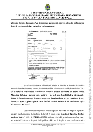 MINISTÉRIO PÚBLICO FEDERAL
17º OFÍCIO DA PROCURADORIA DA REPÚBLICA EM PERNAMBUCO
GRUPO DE OFÍCIOS DE COMBATE À CORRUPÇÃO
cificação da fonte de recursos”, a demonstrar que poderia ocorrer alteração unilateral da
fonte de recursos aplicável à espécie a qualquer tempo:
Referidas omissões de informações, aliadas ao contexto de ausência de transpa-
rência e abertura de número vultoso de contas bancárias vinculadas ao Fundo Municipal de Saú-
de, evidencia a possibilidade de mudanças de contas diversas vinculadas ao mesmo Fundo
Municipal de Saúde – cujo caráter é unitário –, havendo uma fungibilidade e interoperabi-
lidade de financiamentos, a demonstrar, no caso da aplicação de verbas vinculadas à pan-
demia da Covid-19, para a qual a União aportou vultosos recursos, o seu interesse na regu-
lar aplicação das verbas.
A ausência de transparência do Município do Recife/PE nas despesas engendra-
das para o enfrentamento da pandemia da Covid-19 foram objeto da ação civil pública de obri-
gação de fazer nº 0813148-97.2020.4.05.8300, ajuizada pelo MPF e atualmente em fase recur-
sal, tendo a Procuradoria Regional da República – PRR da 5ª Região se manifestado favoravel-
Av. Agamenon Magalhães, 1800, Espinheiro – Recife/PE – CEP: 52.021-170
Telefones: (81) 2125-7300
22
Assinado
digitalmente
em
28/06/2021
14:26.
Para
verificar
a
autenticidade
acesse
http://www.transparencia.mpf.mp.br/validacaodocumento.
Chave
19728A72.B5A5E9ED.8BBBDB15.3D98AD6C
 