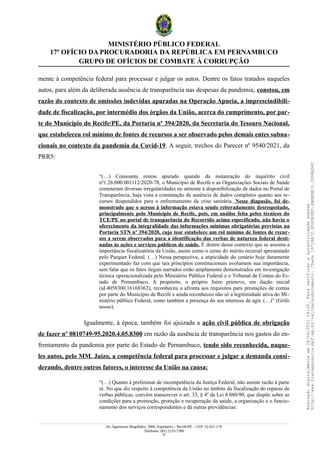 MINISTÉRIO PÚBLICO FEDERAL
17º OFÍCIO DA PROCURADORIA DA REPÚBLICA EM PERNAMBUCO
GRUPO DE OFÍCIOS DE COMBATE À CORRUPÇÃO
mente à competência federal para processar e julgar os autos. Dentre os fatos tratados naqueles
autos, para além da deliberada ausência de transparência nas despesas da pandemia, constou, em
razão do contexto de omissões indevidas apuradas na Operação Apneia, a imprescindibili-
dade de fiscalização, por intermédio dos órgãos da União, acerca do cumprimento, por par-
te do Município do Recife/PE, da Portaria nº 394/2020, da Secretaria do Tesouro Nacional,
que estabeleceu rol mínimo de fontes de recursos a ser observado pelos demais entes subna-
cionais no contexto da pandemia da Covid-19. A seguir, trechos do Parecer nº 9540/2021, da
PRR5:
“(…) Consoante restou apurado quando da instauração do inquérito civil
nº1.26.000.001112/2020-78, o Município de Recife e as Organizações Sociais de Saúde
cometeram diversas irregularidades no atinente à disponibilização de dados no Portal de
Transparência, haja vista a constatação de ausência de dados completos quanto aos re-
cursos despendidos para o enfrentamento da crise sanitária. Nesse diapasão, foi de-
monstrado que o acesso à informação estava sendo reiteradamente desrespeitado,
principalmente pelo Município de Recife, pois, em análise feita pelos técnicos do
TCE/PE no portal de transparência do Recorrido acima especificado, não havia o
oferecimento da integralidade das informações mínimas obrigatórias previstas na
Portaria STN nº 394/2020, cujo teor estabelece um rol mínimo de fontes de recur-
sos a serem observados para a identificação das verbas de natureza federal desti-
nadas às ações e serviços públicos de saúde. É dentro desse contexto que se assoma a
importância fiscalizatória da União, assim como o cerne do mérito recursal apresentado
pelo Parquet Federal. (…) Nessa perspectiva, a atipicidade do cenário hoje duramente
experimentado faz com que tais princípios constitucionais avolumem sua importância,
sem falar que os fatos ilegais narrados estão amplamente demonstrados em investigação
técnica operacionalizada pelo Ministério Público Federal e o Tribunal de Contas do Es-
tado de Pernambuco. A propósito, o próprio Juízo primevo, em ilação inicial
(id.4058300.16168362), reconheceu a afronta aos requisitos para prestações de contas
por parte do Município de Recife e ainda reconheceu não só a legitimidade ativa do Mi-
nistério público Federal, como também a presença do seu interesse de agir. (…)” (Grifo
nosso).
Igualmente, à época, também foi ajuizada a ação civil pública de obrigação
de fazer nº 0810749-95.2020.4.05.8300 em razão da ausência de transparência nos gastos do en-
frentamento da pandemia por parte do Estado de Pernambuco, tendo sido reconhecida, naque-
les autos, pelo MM. Juízo, a competência federal para processar e julgar a demanda consi-
derando, dentre outros fatores, o interesse da União na causa:
“(…) Quanto à preliminar de incompetência da Justiça Federal, não assiste razão à parte
ré. No que diz respeito à competência da União no âmbito da fiscalização do repasse de
verbas públicas, convém transcrever o art. 33, § 4º da Lei 8.080/90, que dispõe sobre as
condições para a promoção, proteção e recuperação da saúde, a organização e o funcio-
namento dos serviços correspondentes e dá outras providências:
Av. Agamenon Magalhães, 1800, Espinheiro – Recife/PE – CEP: 52.021-170
Telefones: (81) 2125-7300
23
Assinado
digitalmente
em
28/06/2021
14:26.
Para
verificar
a
autenticidade
acesse
http://www.transparencia.mpf.mp.br/validacaodocumento.
Chave
19728A72.B5A5E9ED.8BBBDB15.3D98AD6C
 