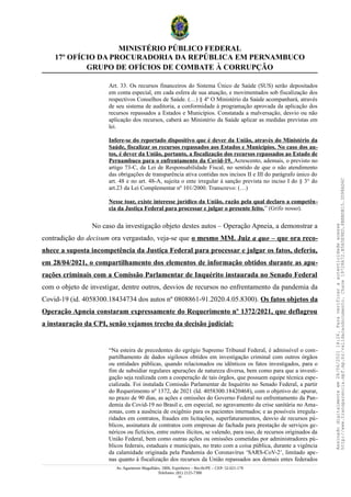 MINISTÉRIO PÚBLICO FEDERAL
17º OFÍCIO DA PROCURADORIA DA REPÚBLICA EM PERNAMBUCO
GRUPO DE OFÍCIOS DE COMBATE À CORRUPÇÃO
Art. 33. Os recursos financeiros do Sistema Único de Saúde (SUS) serão depositados
em conta especial, em cada esfera de sua atuação, e movimentados sob fiscalização dos
respectivos Conselhos de Saúde. (…) § 4º O Ministério da Saúde acompanhará, através
de seu sistema de auditoria, a conformidade à programação aprovada da aplicação dos
recursos repassados a Estados e Municípios. Constatada a malversação, desvio ou não
aplicação dos recursos, caberá ao Ministério da Saúde aplicar as medidas previstas em
lei.
Infere-se do reportado dispositivo que é dever da União, através do Ministério da
Saúde, fiscalizar os recursos repassados aos Estados e Municípios. No caso dos au-
tos, é dever da União, portanto, a fiscalização dos recursos repassados ao Estado de
Pernambuco para o enfrentamento da Covid-19. Acrescento, ademais, o previsto no
artigo 73-C, da Lei de Responsabilidade Fiscal, no sentido de que o não atendimento
das obrigações de transparência ativa contidas nos incisos II e III do parágrafo único do
art. 48 e no art. 48-A, sujeita o ente irregular à sanção prevista no inciso I do § 3° do
art.23 da Lei Complementar nº 101/2000. Transcrevo: (…)
Nesse toar, existe interesse jurídico da União, razão pela qual declaro a competên-
cia da Justiça Federal para processar e julgar o presente feito.” (Grifo nosso).
No caso da investigação objeto destes autos – Operação Apneia, a demonstrar a
contradição do decisum ora vergastado, veja-se que o mesmo MM. Juiz a quo – que ora reco-
nhece a suposta incompetência da Justiça Federal para processar e julgar os fatos, deferiu,
em 28/04/2021, o compartilhamento dos elementos de informação obtidos durante as apu-
rações criminais com a Comissão Parlamentar de Inquérito instaurada no Senado Federal
com o objeto de investigar, dentre outros, desvios de recursos no enfrentamento da pandemia da
Covid-19 (id. 4058300.18434734 dos autos nº 0808861-91.2020.4.05.8300). Os fatos objetos da
Operação Apneia constaram expressamente do Requerimento nº 1372/2021, que deflagrou
a instauração da CPI, senão vejamos trecho da decisão judicial:
“Na esteira de precedentes do egrégio Supremo Tribunal Federal, é admissível o com-
partilhamento de dados sigilosos obtidos em investigação criminal com outros órgãos
ou entidades públicas, quando relacionados ou idênticos os fatos investigados, para o
fim de subsidiar regulares apurações de natureza diversa, bem como para que a investi-
gação seja realizada com a cooperação de tais órgãos, que possuem equipe técnica espe-
cializada. Foi instalada Comissão Parlamentar de Inquérito no Senado Federal, a partir
do Requerimento nº 1372, de 2021 (Id. 4058300.18420468), com o objetivo de: apurar,
no prazo de 90 dias, as ações e omissões do Governo Federal no enfrentamento da Pan-
demia da Covid-19 no Brasil e, em especial, no agravamento da crise sanitária no Ama-
zonas, com a ausência de oxigênio para os pacientes internados; e as possíveis irregula-
ridades em contratos, fraudes em licitações, superfaturamentos, desvio de recursos pú-
blicos, assinatura de contratos com empresas de fachada para prestação de serviços ge-
néricos ou fictícios, entre outros ilícitos, se valendo, para isso, de recursos originados da
União Federal, bem como outras ações ou omissões cometidas por administradores pú-
blicos federais, estaduais e municipais, no trato com a coisa pública, durante a vigência
da calamidade originada pela Pandemia do Coronavírus ‘SARS-CoV-2’, limitado ape-
nas quanto à fiscalização dos recursos da União repassados aos demais entes federados
Av. Agamenon Magalhães, 1800, Espinheiro – Recife/PE – CEP: 52.021-170
Telefones: (81) 2125-7300
24
Assinado
digitalmente
em
28/06/2021
14:26.
Para
verificar
a
autenticidade
acesse
http://www.transparencia.mpf.mp.br/validacaodocumento.
Chave
19728A72.B5A5E9ED.8BBBDB15.3D98AD6C
 