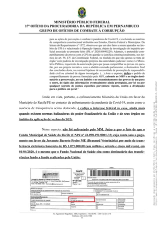 MINISTÉRIO PÚBLICO FEDERAL
17º OFÍCIO DA PROCURADORIA DA REPÚBLICA EM PERNAMBUCO
GRUPO DE OFÍCIOS DE COMBATE À CORRUPÇÃO
para as ações de prevenção e combate à pandemia da Covid-19, e excluindo as matérias
de competência constitucional atribuídas aos Estados, Distrito Federal e Municípios. Da
leitura do Requerimento nº 1372, observa-se que um dos fatos a serem apurados no âm-
bito da CPI é o relacionado à Operação Apneia, objeto de investigação do inquérito po-
licial associado ao presente feito (IPL nº 2020.00040229). Ademais, o pretendido com-
partilhamento de provas com a CPI em questão se justifica constitucionalmente, nos ter-
mos do art. 58, §3º, da Constituição Federal, na medida em que não apenas se trata de
órgão ‘com poderes de investigação próprios das autoridades judiciais’ como é o Minis-
tério Público, requerente da autorização para que possa compartilhar as provas em ques-
tão, por sua própria iniciativa, com a aludida comissão parlamentar, o destinatário final
das conclusões desta, na eventual hipótese de necessidade de promoção de responsabili-
dade civil ou criminal de algum investigado. (…) Ante o exposto, defiro o pedido de
compartilhamento de provas formulado pelo MPF, cabendo ao MPF e ao órgão desti-
natário a preservação, no seu âmbito e no encaminhamento das provas de um para
o outro, do sigilo das informações eventualmente ainda protegidas, por lei ou por
qualquer segredo de justiça específico porventura vigente, contra a divulgação
para o público em geral.”
Tendo em vista, portanto, o cofinanciamento bilionário da União em favor do
Município do Recife/PE no contexto de enfrentamento da pandemia da Covid-19, assim como a
ausência de transparência acima destacada, é cediço o interesse federal in casu, ainda mais
quando existem normas balizadoras do poder fiscalizatório da União e de seus órgãos no
âmbito da aplicação de verbas do SUS.
Nesse aspecto, não foi enfrentado pelo MM. Juízo a quo o fato de que o
Fundo Municipal de Saúde do Recife (CNPJ nº 41.090.291/0001-33) cuja conta saiu o paga-
mento em favor da Juvanete Barreto Freire ME (Brasmed Veterinária) por meio de trans-
ferência eletrônica bancária de R$ 1.075.000,00 (um milhão e setenta e cinco mil reais), em
01/04/2020, é o mesmo que o Fundo Nacional de Saúde cita como destinatário das transfe-
rências fundo a fundo realizadas pela União:
Av. Agamenon Magalhães, 1800, Espinheiro – Recife/PE – CEP: 52.021-170
Telefones: (81) 2125-7300
25
Assinado
digitalmente
em
28/06/2021
14:26.
Para
verificar
a
autenticidade
acesse
http://www.transparencia.mpf.mp.br/validacaodocumento.
Chave
19728A72.B5A5E9ED.8BBBDB15.3D98AD6C
 