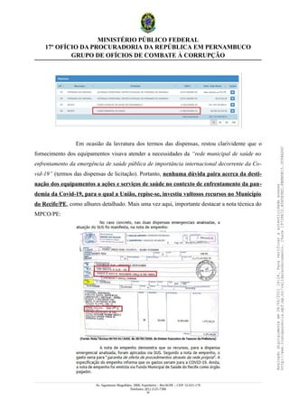 MINISTÉRIO PÚBLICO FEDERAL
17º OFÍCIO DA PROCURADORIA DA REPÚBLICA EM PERNAMBUCO
GRUPO DE OFÍCIOS DE COMBATE À CORRUPÇÃO
Em ocasião da lavratura dos termos das dispensas, restou clarividente que o
fornecimento dos equipamentos visava atender a necessidades da “rede municipal de saúde no
enfrentamento da emergência de saúde pública de importância internacional decorrente da Co-
vid-19” (termos das dispensas de licitação). Portanto, nenhuma dúvida paira acerca da desti-
nação dos equipamentos a ações e serviços de saúde no contexto de enfrentamento da pan-
demia da Covid-19, para o qual a União, repise-se, investiu vultosos recursos no Município
do Recife/PE, como alhures detalhado. Mais uma vez aqui, importante destacar a nota técnica do
MPCO/PE:
Av. Agamenon Magalhães, 1800, Espinheiro – Recife/PE – CEP: 52.021-170
Telefones: (81) 2125-7300
26
Assinado
digitalmente
em
28/06/2021
14:26.
Para
verificar
a
autenticidade
acesse
http://www.transparencia.mpf.mp.br/validacaodocumento.
Chave
19728A72.B5A5E9ED.8BBBDB15.3D98AD6C
 