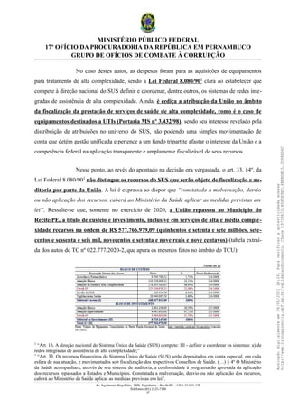 MINISTÉRIO PÚBLICO FEDERAL
17º OFÍCIO DA PROCURADORIA DA REPÚBLICA EM PERNAMBUCO
GRUPO DE OFÍCIOS DE COMBATE À CORRUPÇÃO
No caso destes autos, as despesas foram para as aquisições de equipamentos
para tratamento de alta complexidade, sendo a Lei Federal 8.080/902
clara ao estabelecer que
compete à direção nacional do SUS definir e coordenar, dentre outros, os sistemas de redes inte-
gradas de assistência de alta complexidade. Ainda, é cediça a atribuição da União no âmbito
da fiscalização da prestação de serviços de saúde de alta complexidade, como é o caso de
equipamentos destinados a UTIs (Portaria MS nº 3.432/98), sendo seu interesse revelado pela
distribuição de atribuições no universo do SUS, não podendo uma simples movimentação de
conta que detém gestão unificada e pertence a um fundo tripartite afastar o interesse da União e a
competência federal na aplicação transparente e amplamente fiscalizável de seus recursos.
Nesse ponto, ao revés do apontado na decisão ora vergastada, o art. 33, §4º, da
Lei Federal 8.080/903
não distingue os recursos do SUS que serão objeto de fiscalização e au-
ditoria por parte da União. A lei é expressa ao dispor que “constatada a malversação, desvio
ou não aplicação dos recursos, caberá ao Ministério da Saúde aplicar as medidas previstas em
lei”. Ressalte-se que, somente no exercício de 2020, a União repassou ao Município do
Recife/PE, a título de custeio e investimento, inclusive em serviços de alta e média comple-
xidade recursos na ordem de R$ 577.766.979,09 (quinhentos e setenta e sete milhões, sete-
centos e sessenta e seis mil, novecentos e setenta e nove reais e nove centavos) (tabela extraí-
da dos autos do TC nº 022.777/2020-2, que apura os mesmos fatos no âmbito do TCU):
2
“Art. 16. A direção nacional do Sistema Único da Saúde (SUS) compete: III - definir e coordenar os sistemas: a) de
redes integradas de assistência de alta complexidade;”
3
“Art. 33. Os recursos financeiros do Sistema Único de Saúde (SUS) serão depositados em conta especial, em cada
esfera de sua atuação, e movimentados sob fiscalização dos respectivos Conselhos de Saúde. (…) § 4º O Ministério
da Saúde acompanhará, através de seu sistema de auditoria, a conformidade à programação aprovada da aplicação
dos recursos repassados a Estados e Municípios. Constatada a malversação, desvio ou não aplicação dos recursos,
caberá ao Ministério da Saúde aplicar as medidas previstas em lei”.
Av. Agamenon Magalhães, 1800, Espinheiro – Recife/PE – CEP: 52.021-170
Telefones: (81) 2125-7300
27
Assinado
digitalmente
em
28/06/2021
14:26.
Para
verificar
a
autenticidade
acesse
http://www.transparencia.mpf.mp.br/validacaodocumento.
Chave
19728A72.B5A5E9ED.8BBBDB15.3D98AD6C
 