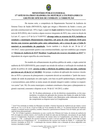 MINISTÉRIO PÚBLICO FEDERAL
17º OFÍCIO DA PROCURADORIA DA REPÚBLICA EM PERNAMBUCO
GRUPO DE OFÍCIOS DE COMBATE À CORRUPÇÃO
Da mesma sorte, a competência do Departamento Nacional de Auditoria do
Sistema Único de Saúde (DENASUS), órgão que integra o Ministério da Saúde e exerce, por
previsão constitucional (art. 197) e legal, o papel de órgão central do Sistema Nacional de Audi-
toria do SUS (SNA), não é restrita a alguns recursos integrantes do SUS, mas, como na dicção da
Lei (art. 6º, caput e § 4º da Lei nº 8.689/93)4
, abrange todos os recursos do SUS, incluídos os
estaduais e municipais (financiamento tripartite), sob pena de criar ambiente fértil para
desvios com recursos aportados pelos entes subnacionais, sob a cresça de que a União fi-
nanciará as necessidades da população. Assim também é a dicção do art. 38 da LC nº
141/20125
, nunca questionado quanto a sua constitucionalidade, cujo teor estabelece que compete
ao “Sistema de Auditoria do SUS” fiscalizar “a aplicação dos recursos vinculados ao SUS” in-
dependente da origem específica da conta bancária.
No modelo de cofinanciamento da política pública de saúde, o órgão central de
auditoria do SUS (DENASUS), para cumprir sua missão de realizar a verificação do resultado da
gestão da política de saúde, precisa avaliar a eficiência da política como um todo, conforme
previsto no art. 42 da LC nº 141/2012. Até porque, os planos de aplicação dos recursos vincula-
dos ao SUS e o processo de planejamento e orçamento deverá ser ascendente e “partir das neces-
sidades de saúde da população em cada região, com base no perfil epidemiológico, demográfico
e socioeconômico, para definir as metas anuais de atenção integral à saúde e estimar os respecti-
vos custos” (art. 30). Os custos municipais e estaduais constituem a base para o planejamento re-
gional e nacional, consoante o disposto no art. 30 da LC 141/2012, a saber:
Art. 30. Os planos plurianuais, as leis de diretrizes orçamentárias, as leis orça-
mentárias e os planos de aplicação dos recursos dos fundos de saúde da União,
dos Estados, do Distrito Federal e dos Municípios serão elaborados de modo a
dar cumprimento ao disposto nesta Lei Complementar.
4
“Art.6º Fica instituído no âmbito do Ministério da Saúde o Sistema Nacional de Auditoria de que tratam o inciso
XIX do art. 16 e o § 4º do art. 33 da Lei 8.080, de 19 de setembro de 1990. § 1º Ao Sistema Nacional de Auditoria
compete a avaliação técnico-científica, contábil, financeira e patrimonial do Sistema Único de Saúde, que será reali-
zada de forma descentralizada”.
5
“Art. 38. O Poder Legislativo, diretamente ou com o auxílio dos Tribunais de Contas, do sistema de auditoria do
SUS, do órgão de controle interno e do Conselho de Saúde de cada ente da Federação, sem prejuízo do que dispõe
esta Lei Complementar, fiscalizará o cumprimento das normas desta Lei Complementar, com ênfase no que diz
respeito: (…) III – à aplicação dos recursos mínimos em ações e serviços públicos de saúde, observadas as regras
previstas nesta Lei Complementar; IV – às transferências dos recursos aos Fundos de Saúde; V - à aplicação dos
recursos vinculados ao SUS; VI – à destinação dos recursos obtidos com a alienação de ativos adquiridos com
recursos vinculados à saúde”.
Av. Agamenon Magalhães, 1800, Espinheiro – Recife/PE – CEP: 52.021-170
Telefones: (81) 2125-7300
28
Assinado
digitalmente
em
28/06/2021
14:26.
Para
verificar
a
autenticidade
acesse
http://www.transparencia.mpf.mp.br/validacaodocumento.
Chave
19728A72.B5A5E9ED.8BBBDB15.3D98AD6C
 