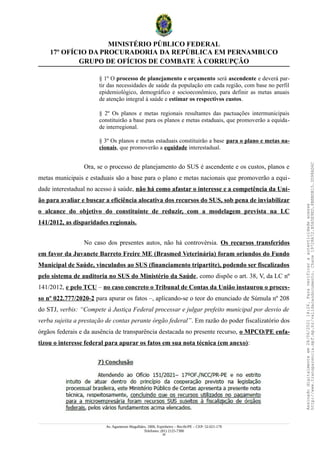 MINISTÉRIO PÚBLICO FEDERAL
17º OFÍCIO DA PROCURADORIA DA REPÚBLICA EM PERNAMBUCO
GRUPO DE OFÍCIOS DE COMBATE À CORRUPÇÃO
§ 1º O processo de planejamento e orçamento será ascendente e deverá par-
tir das necessidades de saúde da população em cada região, com base no perfil
epidemiológico, demográfico e socioeconômico, para definir as metas anuais
de atenção integral à saúde e estimar os respectivos custos.
§ 2º Os planos e metas regionais resultantes das pactuações intermunicipais
constituirão a base para os planos e metas estaduais, que promoverão a equida-
de interregional.
§ 3º Os planos e metas estaduais constituirão a base para o plano e metas na-
cionais, que promoverão a equidade interestadual.
Ora, se o processo de planejamento do SUS é ascendente e os custos, planos e
metas municipais e estaduais são a base para o plano e metas nacionais que promoverão a equi-
dade interestadual no acesso à saúde, não há como afastar o interesse e a competência da Uni-
ão para avaliar e buscar a eficiência alocativa dos recursos do SUS, sob pena de inviabilizar
o alcance do objetivo do constituinte de reduzir, com a modelagem prevista na LC
141/2012, as disparidades regionais.
No caso dos presentes autos, não há controvérsia. Os recursos transferidos
em favor da Juvanete Barreto Freire ME (Brasmed Veterinária) foram oriundos do Fundo
Municipal de Saúde, vinculados ao SUS (financiamento tripartite), podendo ser fiscalizados
pelo sistema de auditoria no SUS do Ministério da Saúde, como dispõe o art. 38, V, da LC nº
141/2012, e pelo TCU – no caso concreto o Tribunal de Contas da União instaurou o proces-
so nº 022.777/2020-2 para apurar os fatos –, aplicando-se o teor do enunciado de Súmula nº 208
do STJ, verbis: “Compete à Justiça Federal processar e julgar prefeito municipal por desvio de
verba sujeita a prestação de contas perante órgão federal”. Em razão do poder fiscalizatório dos
órgãos federais e da ausência de transparência destacada no presente recurso, o MPCO/PE enfa-
tizou o interesse federal para apurar os fatos em sua nota técnica (em anexo):
Av. Agamenon Magalhães, 1800, Espinheiro – Recife/PE – CEP: 52.021-170
Telefones: (81) 2125-7300
29
Assinado
digitalmente
em
28/06/2021
14:26.
Para
verificar
a
autenticidade
acesse
http://www.transparencia.mpf.mp.br/validacaodocumento.
Chave
19728A72.B5A5E9ED.8BBBDB15.3D98AD6C
 