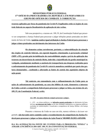 MINISTÉRIO PÚBLICO FEDERAL
17º OFÍCIO DA PROCURADORIA DA REPÚBLICA EM PERNAMBUCO
GRUPO DE OFÍCIOS DE COMBATE À CORRUPÇÃO
recursos aplicados por força da pandemia da Covid-19, fragilizados estão os órgãos de con-
trole federais no aspecto fiscalizatório da aplicação de tais verbas.
Sob essa perspectiva, o mesmo art. 109, IV, da Constituição Federal que preser-
ve ser competente a Justiça Federal para processar e julgar infrações penais praticadas em detri-
mento de bens da União, também confere igual atribuição à Justiça Federal para processar e
julgar crimes praticados em detrimento dos interesses da União.
Os elementos acima corroboram, portanto, a vulnerabilização da atuação
dos órgãos de controle federais, em especial daqueles relacionados à persecução criminal
(MPF e PF), gerada pela inviabilização da rastreabilidade ampla e prévia da aplicação dos
recursos em decorrência da omissão ilícita, indevida e injustificada da gestão municipal in-
vestigada, notadamente mediante a ausência de transparência nas despesas realizadas para
o enfrentamento da pandemia da Covid-19 e através manobras contábeis por parte dos ges-
tores denunciados – ocultando e alterando as fontes de custeio das aquisições objetos da
ação penal.
Tal contexto, em consonância com o cofinanciamento da União para as
ações de enfrentamento da pandemia, na casa dos bilhões de reais, demonstra o interesse
da União a atrair a competência federal para processar e julgar os fatos, nos termos do art.
109, IV, da Constituição Federal, verbis:
Art. 109. Aos juízes federais compete processar e julgar:
(…) IV – os crimes políticos e as infrações penais praticadas em detrimento de bens,
serviços ou interesse da União ou de suas entidades autárquicas ou empresas públicas,
excluídas as contravenções e ressalvada a competência da Justiça Militar e da Justiça
Eleitoral”.
Presente o interesse da União no caso em tela, merece reforma o decisum ver-
gastado, não havendo outro caminho senão o reconhecimento da competência da Justiça Fe-
deral para processar e julgar os fatos objeto da Ação Penal nº 0810085-30.2021.4.05.8300.
II.4. DA ALTERAÇÃO DA FONTE DE CUSTEIO PARA O PROGRAMA “FINISA” A
ATRAIR A INCIDÊNCIA DO ART. 109, IV, DA CONSTITUIÇÃO FEDERAL
Av. Agamenon Magalhães, 1800, Espinheiro – Recife/PE – CEP: 52.021-170
Telefones: (81) 2125-7300
33
Assinado
digitalmente
em
28/06/2021
14:26.
Para
verificar
a
autenticidade
acesse
http://www.transparencia.mpf.mp.br/validacaodocumento.
Chave
19728A72.B5A5E9ED.8BBBDB15.3D98AD6C
 