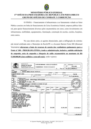 MINISTÉRIO PÚBLICO FEDERAL
17º OFÍCIO DA PROCURADORIA DA REPÚBLICA EM PERNAMBUCO
GRUPO DE OFÍCIOS DE COMBATE À CORRUPÇÃO
O FINISA – Financiamento à Infraestrutura e ao Saneamento voltado ao Setor
Público consiste em linha de financiamento da Caixa Econômica Federal, empresa pública fede-
ral, para apoiar financeiramente diversas ações orçamentárias em curso, como investimentos em
infraestrutura, mobilidade, equipamentos, iluminação, construção de escolas, creches, hospitais,
entre outros.
No caso destes autos, os agentes denunciados, após a deflagração da contrata-
ção inicial celebrada entre o Município do Recife/PE e a Juvanete Barreto Freire ME (Brasmed
Veterinária) alteraram a fonte de recursos de custeio dos ventiladores pulmonares para a
Fonte nº 108 – PROGRAMA FINISA, tendo a administração, inclusive, emitido solicitação
de empenho, nota de empenho e bloqueio de saldo orçamentário no montante de R$
5.100.000,00 (cinco milhões e cem mil reais), senão vejamos:
Av. Agamenon Magalhães, 1800, Espinheiro – Recife/PE – CEP: 52.021-170
Telefones: (81) 2125-7300
34
Assinado
digitalmente
em
28/06/2021
14:26.
Para
verificar
a
autenticidade
acesse
http://www.transparencia.mpf.mp.br/validacaodocumento.
Chave
19728A72.B5A5E9ED.8BBBDB15.3D98AD6C
 