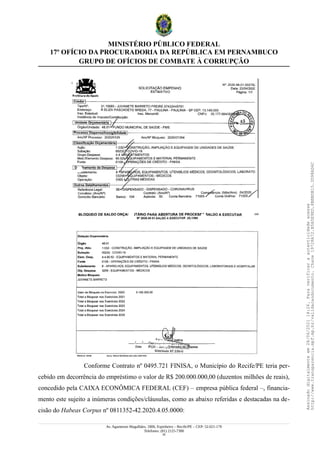 MINISTÉRIO PÚBLICO FEDERAL
17º OFÍCIO DA PROCURADORIA DA REPÚBLICA EM PERNAMBUCO
GRUPO DE OFÍCIOS DE COMBATE À CORRUPÇÃO
Conforme Contrato nº 0495.721 FINISA, o Município do Recife/PE teria per-
cebido em decorrência do empréstimo o valor de R$ 200.000.000,00 (duzentos milhões de reais),
concedido pela CAIXA ECONÔMICA FEDERAL (CEF) – empresa pública federal –, financia-
mento este sujeito a inúmeras condições/cláusulas, como as abaixo referidas e destacadas na de-
cisão do Habeas Corpus nº 0811352-42.2020.4.05.0000:
Av. Agamenon Magalhães, 1800, Espinheiro – Recife/PE – CEP: 52.021-170
Telefones: (81) 2125-7300
35
Assinado
digitalmente
em
28/06/2021
14:26.
Para
verificar
a
autenticidade
acesse
http://www.transparencia.mpf.mp.br/validacaodocumento.
Chave
19728A72.B5A5E9ED.8BBBDB15.3D98AD6C
 
