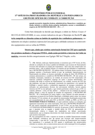 MINISTÉRIO PÚBLICO FEDERAL
17º OFÍCIO DA PROCURADORIA DA REPÚBLICA EM PERNAMBUCO
GRUPO DE OFÍCIOS DE COMBATE À CORRUPÇÃO
quando necessário, inspeções técnicas, administrativas, financeiras e contábeis, po-
dendo, inclusive a critérios destas próprias instituições, acessar a contabilidade e
arquivos do MUNICÍPIO DO RECIFE – PE. (…)”.
Como bem destacado na decisão que denegou a ordem no Habeas Corpus nº
0811352-42.2020.4.05.0000, in casu, existem indicativos de que o Município do Recife/PE não
teria cumprido as cláusulas acima no âmbito da aquisição dos ventiladores pulmonares, no-
tadamente em relação à anuência expressa da Caixa para que a edilidade custeasse os controverti-
dos equipamentos com as verbas do FINISA.
Ocorre que, ainda que existisse autorização formal da CEF para aquisição
dos produtos mediante o Programa FINISA, ainda assim persistiria o interesse da União na
matéria, consoante decidiu categoricamente esse Egrégio TRF da 5ª Região, verbis:
“(…) 36. Ademais, ainda que, hipoteticamente, se assumisse que a CEF tivesse, de fato,
alterado as condições da avença a pedido da Edilidade e que recursos do financiamento
tivessem sido utilizados na compra dos respiradores - fatos estes não comprovados nos
presentes autos -, não se poderia afirmar, ao contrário do que defendem os impetrantes,
que o MUNICÍPIO DO RECIFE - PE pudesse dispor livremente destes recursos e sem
qualquer sujeição a fiscalização federal, já que: a) resultando, hipoteticamente, do
financiamento em debate, os recursos associados ao código de fonte 108 (FINISA) na
estrutura administrativa e contábil do MUNICÍPIO DO RECIFE - PE não seriam, em
realidade, municipais, tratando-se, na verdade, de recursos da CEF emprestados sob
especiais condições (obrigatório emprego em ações e projetos determinados, por
exemplo); b) sendo os recursos do financiamento, em verdade, recursos da CEF que
não poderiam, sob pena de antecipado vencimento do empréstimo e de sujeição da
Edilidade a sanções (multa e compulsório pagamento de encargos contratuais), ser
utilizados em ações/projetos diversos dos previamente definidos, haveria patente
interesse da CEF na sua aplicação, o que tornaria pertinente e plausível que a CEF, no
contrato, definisse - como, de fato, definiu - , valendo-se de sua condição de empresa
pública federal, o ônus de sujeição do tomador do empréstimo, o MUNICÍPIO DO
RECIFE - PE a fiscalizações de outros órgãos e entes federais; c) tendo pactuado o
empréstimo na pessoa de seu Prefeito Municipal, a Edilidade estaria ciente, nos termos
da cláusula 35.2 do contrato, de sua sujeição às mencionadas fiscalizações promovidas
por encaminhamento do caso, pela CEF, ao BACEN, à CGU, ao TCU, ao STN e ao
MINISTÉRIO PÚBLICO FEDERAL, os quais poderiam realizar as avaliações que
reputassem necessárias nas contas municipais, ônus que o MUNICÍPIO DO RECIFE -
PE não estaria cumprindo apropriadamente, já que a CGU, em sua Nota Técnica nº
1157/2020/NAE-PE/PERNAMBUCO, noticiou, no processo nº 00215.100198/2020-67,
que o paciente teria se negado a atender pleito da CGU de apresentação de
documentação relativa à compra dos respiradores em debate, asseverando,
simplesmente, que as despesas decorrentes da citada transação teriam sido realizadas
com recursos municipais.
37. Em consequência de todo o exposto no tocante ao aludido financiamento tomado
pela Edilidade, constata-se que: a) mesmo que tivessem sido inequivocamente
comprovadas - o que não foi - a aplicação de recursos do financiamento nas compras
dos respiradores e a aceitação da CEF quanto à modificação dos projetos/ações
referidos no contrato, não se controverteria acerca de verba municipal livre de qualquer
Av. Agamenon Magalhães, 1800, Espinheiro – Recife/PE – CEP: 52.021-170
Telefones: (81) 2125-7300
38
Assinado
digitalmente
em
28/06/2021
14:26.
Para
verificar
a
autenticidade
acesse
http://www.transparencia.mpf.mp.br/validacaodocumento.
Chave
19728A72.B5A5E9ED.8BBBDB15.3D98AD6C
 
