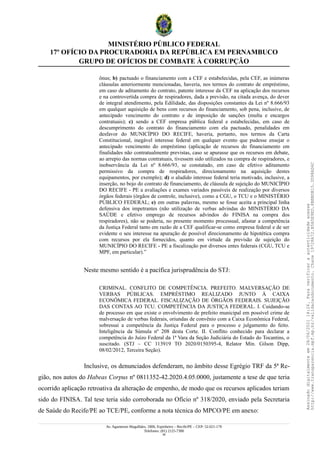 MINISTÉRIO PÚBLICO FEDERAL
17º OFÍCIO DA PROCURADORIA DA REPÚBLICA EM PERNAMBUCO
GRUPO DE OFÍCIOS DE COMBATE À CORRUPÇÃO
ônus; b) pactuado o financiamento com a CEF e estabelecidas, pela CEF, as inúmeras
cláusulas anteriormente mencionadas, haveria, nos termos do contrato de empréstimo,
em caso de aditamento do contrato, patente interesse da CEF na aplicação dos recursos
e na controvertida compra de respiradores, dada a previsão, na citada avença, do dever
de integral atendimento, pela Edilidade, das disposições constantes da Lei nº 8.666/93
em qualquer aquisição de bens com recursos do financiamento, sob pena, inclusive, de
antecipado vencimento do contrato e de imposição de sanções (multa e encargos
contratuais); c) sendo a CEF empresa pública federal e estabelecidas, em caso de
descumprimento do contrato do financiamento com ela pactuado, penalidades em
desfavor do MUNICÍPIO DO RECIFE, haveria, portanto, nos termos da Carta
Constitucional, inegável interesse federal em qualquer evento que pudesse ensejar o
antecipado vencimento do empréstimo (aplicação de recursos do financiamento em
finalidades não contratualmente previstas, caso se apurasse que os recursos em debate,
ao arrepio das normas contratuais, tivessem sido utilizados na compra de respiradores, e
inobservância da Lei nº 8.666/93, se constatado, em caso de efetivo aditamento
permissivo da compra de respiradores, direcionamento na aquisição destes
equipamentos, por exemplo); d) o aludido interesse federal teria motivado, inclusive, a
inserção, no bojo do contrato de financiamento, de cláusula de sujeição do MUNICÍPIO
DO RECIFE - PE a avaliações e exames variados passíveis de realização por diversos
órgãos federais (órgãos de controle, inclusive), como a CGU, o TCU e o MINISTÉRIO
PÚBLICO FEDERAL; e) em outras palavras, mesmo se fosse aceita a principal linha
defensiva dos impetrantes (não utilização de verbas advindas do MINISTÉRIO DA
SAÚDE e efetivo emprego de recursos advindos do FINISA na compra dos
respiradores), não se poderia, no presente momento processual, afastar a competência
da Justiça Federal tanto em razão de a CEF qualificar-se como empresa federal e de ser
evidente o seu interesse na apuração de possível direcionamento de hipotética compra
com recursos por ela fornecidos, quanto em virtude da previsão de sujeição do
MUNICÍPIO DO RECIFE - PE a fiscalização por diversos entes federais (CGU, TCU e
MPF, em particular).”
Neste mesmo sentido é a pacífica jurisprudência do STJ:
CRIMINAL. CONFLITO DE COMPETÊNCIA. PREFEITO. MALVERSAÇÃO DE
VERBAS PÚBLICAS. EMPRÉSTIMO REALIZADO JUNTO À CAIXA
ECONÔMICA FEDERAL. FISCALIZAÇÃO DE ÓRGÃOS FEDERAIS. SUJEIÇÃO
DAS CONTAS AO TCU. COMPETÊNCIA DA JUSTIÇA FEDERAL. I. Cuidando-se
de processo em que existe o envolvimento de prefeito municipal em possível crime de
malversação de verbas federais, oriundas de convênio com a Caixa Econômica Federal,
sobressai a competência da Justiça Federal para o processo e julgamento do feito.
Inteligência da Súmula nº 208 desta Corte. II. Conflito conhecido para declarar a
competência do Juízo Federal da 1ª Vara da Seção Judiciária do Estado do Tocantins, o
suscitado. (STJ – CC 113919 TO 2020/0150395-4, Relator Min. Gilson Dipp,
08/02/2012, Terceira Seção).
Inclusive, os denunciados defenderam, no âmbito desse Egrégio TRF da 5ª Re-
gião, nos autos do Habeas Corpus nº 0811352-42.2020.4.05.0000, justamente a tese de que teria
ocorrido aplicação retroativa da alteração de empenho, de modo que os recursos aplicados teriam
sido do FINISA. Tal tese teria sido corroborada no Ofício nº 318/2020, enviado pela Secretaria
de Saúde do Recife/PE ao TCE/PE, conforme a nota técnica do MPCO/PE em anexo:
Av. Agamenon Magalhães, 1800, Espinheiro – Recife/PE – CEP: 52.021-170
Telefones: (81) 2125-7300
39
Assinado
digitalmente
em
28/06/2021
14:26.
Para
verificar
a
autenticidade
acesse
http://www.transparencia.mpf.mp.br/validacaodocumento.
Chave
19728A72.B5A5E9ED.8BBBDB15.3D98AD6C
 