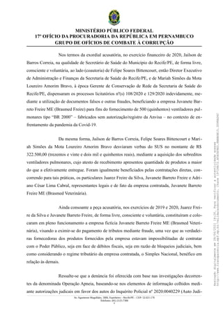 MINISTÉRIO PÚBLICO FEDERAL
17º OFÍCIO DA PROCURADORIA DA REPÚBLICA EM PERNAMBUCO
GRUPO DE OFÍCIOS DE COMBATE À CORRUPÇÃO
Nos termos da exordial acusatória, no exercício financeiro de 2020, Jailson de
Barros Correia, na qualidade de Secretário de Saúde do Município do Recife/PE, de forma livre,
consciente e voluntária, ao lado (coautoria) de Felipe Soares Bittencourt, então Diretor Executivo
de Administração e Finanças da Secretaria de Saúde do Recife/PE, e de Mariah Simões da Mota
Loureiro Amorim Bravo, à época Gerente de Conservação de Rede da Secretaria de Saúde do
Recife/PE, dispensaram os processos licitatórios nº(s) 108/2020 e 129/2020 indevidamente, me-
diante a utilização de documentos falsos e outras fraudes, beneficiando a empresa Juvanete Bar-
reto Freire ME (Brasmed Freire) para fins do fornecimento de 500 (quinhentos) ventiladores pul-
monares tipo “BR 2000” – fabricados sem autorização/registro da Anvisa – no contexto de en-
frentamento da pandemia da Covid-19.
Da mesma forma, Jailson de Barros Correia, Felipe Soares Bittencourt e Mari-
ah Simões da Mota Loureiro Amorim Bravo desviaram verbas do SUS no montante de R$
322.500,00 (trezentos e vinte e dois mil e quinhentos reais), mediante a aquisição dos sobreditos
ventiladores pulmonares, cujo atesto de recebimento apresentou quantidade de produtos a maior
do que a efetivamente entregue. Foram igualmente beneficiados pelas contratações diretas, con-
correndo para tais práticas, os particulares Juarez Freire da Silva, Juvanete Barreto Freire e Adri-
ano César Lima Cabral, representantes legais e de fato da empresa contratada, Juvanete Barreto
Freire ME (Brasmed Veterinária).
Ainda consoante a peça acusatória, nos exercícios de 2019 e 2020, Juarez Frei-
re da Silva e Juvanete Barreto Freire, de forma livre, consciente e voluntária, constituíram e colo-
caram em pleno funcionamento a empresa fictícia Juvanete Barreto Freire ME (Brasmed Veteri-
nária), visando a eximir-se do pagamento de tributos mediante fraude, uma vez que as verdadei-
ras fornecedoras dos produtos fornecidos pela empresa estavam impossibilitadas de contratar
com o Poder Público, seja em face de débitos fiscais, seja em razão de bloqueios judiciais, bem
como considerando o regime tributário da empresa contratada, o Simples Nacional, benéfico em
relação às demais.
Ressalte-se que a denúncia foi oferecida com base nas investigações decorren-
tes da denominada Operação Apneia, baseando-se nos elementos de informação colhidos medi-
ante autorizações judicais em favor dos autos do Inquérito Policial nº 2020.0040229 (Auto Judi-
Av. Agamenon Magalhães, 1800, Espinheiro – Recife/PE – CEP: 52.021-170
Telefones: (81) 2125-7300
4
Assinado
digitalmente
em
28/06/2021
14:26.
Para
verificar
a
autenticidade
acesse
http://www.transparencia.mpf.mp.br/validacaodocumento.
Chave
19728A72.B5A5E9ED.8BBBDB15.3D98AD6C
 