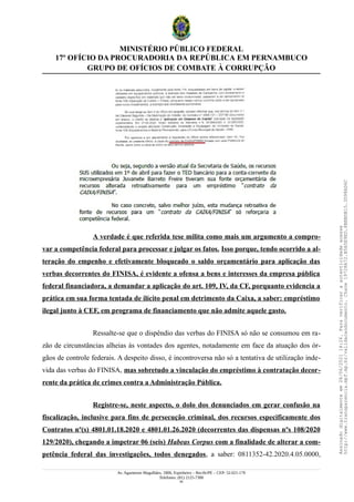 MINISTÉRIO PÚBLICO FEDERAL
17º OFÍCIO DA PROCURADORIA DA REPÚBLICA EM PERNAMBUCO
GRUPO DE OFÍCIOS DE COMBATE À CORRUPÇÃO
A verdade é que referida tese milita como mais um argumento a compro-
var a competência federal para processar e julgar os fatos. Isso porque, tendo ocorrido a al-
teração do empenho e efetivamente bloqueado o saldo orçamentário para aplicação das
verbas decorrentes do FINISA, é evidente a ofensa a bens e interesses da empresa pública
federal financiadora, a demandar a aplicação do art. 109, IV, da CF, porquanto evidencia a
prática em sua forma tentada de ilícito penal em detrimento da Caixa, a saber: empréstimo
ilegal junto à CEF, em programa de financiamento que não admite aquele gasto.
Ressalte-se que o dispêndio das verbas do FINISA só não se consumou em ra-
zão de circunstâncias alheias às vontades dos agentes, notadamente em face da atuação dos ór-
gãos de controle federais. A despeito disso, é incontroversa não só a tentativa de utilização inde-
vida das verbas do FINISA, mas sobretudo a vinculação do empréstimo à contratação decor-
rente da prática de crimes contra a Administração Pública.
Registre-se, neste aspecto, o dolo dos denunciados em gerar confusão na
fiscalização, inclusive para fins de persecução criminal, dos recursos especificamente dos
Contratos nº(s) 4801.01.18.2020 e 4801.01.26.2020 (decorrentes das dispensas nºs 108/2020
129/2020), chegando a impetrar 06 (seis) Habeas Corpus com a finalidade de alterar a com-
petência federal das investigações, todos denegados, a saber: 0811352-42.2020.4.05.0000,
Av. Agamenon Magalhães, 1800, Espinheiro – Recife/PE – CEP: 52.021-170
Telefones: (81) 2125-7300
40
Assinado
digitalmente
em
28/06/2021
14:26.
Para
verificar
a
autenticidade
acesse
http://www.transparencia.mpf.mp.br/validacaodocumento.
Chave
19728A72.B5A5E9ED.8BBBDB15.3D98AD6C
 