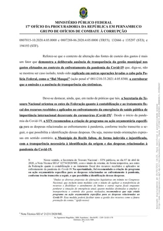 MINISTÉRIO PÚBLICO FEDERAL
17º OFÍCIO DA PROCURADORIA DA REPÚBLICA EM PERNAMBUCO
GRUPO DE OFÍCIOS DE COMBATE À CORRUPÇÃO
0807015-10.2020.4.05.0000 e 0807288-86.2020.4.05.0000 (TRF5); 132666 e 135297 (STJ); e
194193 (STF).
Reforce-se que o contexto de alteração das fontes de custeio dos gastos é mais
um fator que demonstra a deliberada ausência de transparência da gestão municipal nos
gastos efetuados no contexto de enfrentamento da pandemia da Covid-19 que, diga-se, não
se mostrou ser caso isolado, tendo sido replicada em outras operações levadas a cabo pela Po-
lícia Federal, como a “Bal Masqué” (ação penal nº 0811210-33.2021.4.05.8300, a corroborar
que a omissão e a ausência de transparência são sistêmicas.
Deve-se destacar, ainda, que, em razão de práticas que tais, a Secretaria do Te-
souro Nacional orientou os entes da Federação quanto à contabilização e ao tratamento fis-
cal dos recursos recebidos e aplicados no enfrentamento da emergência de saúde pública de
importância internacional decorrente do coronavírus (Covid-19)6
. Desde o início da pande-
mia da Covid-19, a STN recomendou a criação de programa ou ação orçamentária específi-
ca para as despesas relacionadas ao enfrentamento à pandemia, conforme trecho transcrito a se-
guir, o que possibilita a identificação dessas despesas. Ou seja, mesmo tendo orientações expres-
sas em sentido contrário, o Município do Recife faltou, de forma indevida e injustificada,
com a transparência necessária à identificação da origem e das despesas relacionadas à
pandemia da Covid-19.
6
Nota Técnica SEI nº 21231/2020/ME.
Av. Agamenon Magalhães, 1800, Espinheiro – Recife/PE – CEP: 52.021-170
Telefones: (81) 2125-7300
41
Assinado
digitalmente
em
28/06/2021
14:26.
Para
verificar
a
autenticidade
acesse
http://www.transparencia.mpf.mp.br/validacaodocumento.
Chave
19728A72.B5A5E9ED.8BBBDB15.3D98AD6C
 