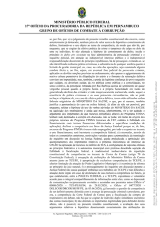 MINISTÉRIO PÚBLICO FEDERAL
17º OFÍCIO DA PROCURADORIA DA REPÚBLICA EM PERNAMBUCO
GRUPO DE OFÍCIOS DE COMBATE À CORRUPÇÃO
se, por fim, que: a) o julgamento do presente remédio constitucional não encerra, como
anteriormente já destacado, nenhum juízo de valor acerca do hipotético cometimento de
delitos, limitando-se o seu objeto ao tema da competência, de modo que não há, por
enquanto, que se cogitar da efetiva prática de crime e tampouco de culpa ou dolo de
ente ou indivíduo; b) não afastada a hipótese de cometimento de delito, incide o
princípio in dubio pro societate na fase administrativa da persecução criminal e o
inquérito policial, em atenção ao indisponível interesse público e à indispensável
responsabilização decorrente do princípio republicano, há de prosseguir, evitando-se, se
não identificada nenhuma prática criminosa, a subsistência de qualquer sombra quanto à
licitude da gestão municipal, ou, caso, ao cabo das apurações, seja constatada alguma
conduta ilícita e, ao fim, sejam, em eventual fase judicial da persecutio criminis,
aplicadas as devidas sanções previstas no ordenamento, não apenas o agigantamento de
nociva cultura permissiva da dilapidação do erário e o fomento da reiteração delitiva
convicto em impunidade, mas, também, a perda da legítima confiança do povo naqueles
que cuidam, ou deveriam cuidar, da res pública como pública e a consolidação, no
senso coletivo, da percepção retratada por Rui Barbosa acerca de sentimento de quase
vergonha pessoal quanto à própria honra e à própria honestidade em razão do
generalizado declínio das virtudes; c) não inequivocamente esclarecida, ainda, sequer a
ocorrência de prática criminosa e as suas potenciais circunstâncias, não se pode
rechaçar a hipótese de, em caso de efetiva prática delitiva, terem sido utilizadas verbas
federais originárias do MINISTÉRIO DA SAÚDE, o que, por si mesmo, também
justifica a permanência do caso na esfera federal; d) além de não ser possível, por
enquanto, refutar a hipótese de uso de verbas advindas do MINISTÉRIO DA SAÚDE
na aquisição dos respiradores e ainda que possa, ulteriormente, vir a ser acatado o
argumento dos impetrantes de que recursos percebidos através do Programa FINISA
tenham sido destinados à compra em discussão, não se pode, em razão da origem dos
próprios recursos do Programa FINISA (recursos da CEF cedidos à Edilidade em
financiamento com termos financeiros diferenciados e específicas condições de
aplicação), declinar a competência em favor da Justiça Estadual porque se, de fato,
recursos do Programa FINISA tiverem sido empregados, por todo o exposto no tocante
a este financiamento, será inconteste a competência federal; e) externadas, através de
todos os comentários anteriores, motivações variadas para a permanência da tramitação
do inquérito em discussão na Justiça Federal, queda prejudicada a apreciação dos
questionamentos dos impetrantes relativos à pretensa inexistência de interesse da
UNIÃO na aplicação de recursos no âmbito do SUS, à configuração de supostas ofensas
ao princípio federativo e à autonomia municipal com pretensa descabida sujeição da
Edilidade à fiscalização federal, à inadmissível inobservância da repartição
constitucional de competências no tocante às Cortes de Contas (artigo 70 da
Constituição Federal), à usurpação de atribuições do Ministério Público de Contas
atuante junto ao TCE/PE, à apropriação de exclusivas competências do TCE/PE, à
ulterior limitação da atuação do Poder Legislativo Municipal e à ocorrência de afronta
ao princípio do juiz natural; f) o prosseguimento do inquérito em discussão perante a
Justiça Federal não causa qualquer embaraço aos trabalhos do TCE/PE e não dificulta a
atuação deste órgão em caso de declaração de sua exclusiva competência no futuro, já
que estabelecido, entre a POLÍCIA FEDERAL e o TCE/PE, espontâneo e voluntário
acordo para o integral compartilhamento de informações entre eles, como se depreende
de comunicações reciprocamente enviadas e acostadas aos presentes autos (Ofício nº
00086/2020 - TCE-PE/GC04, de 29.05.2020, e Ofício nº 0477/2020 -
DELECOR/DRCOR/SR/PF/PE, de 03.06.2020); g) havendo a questão da competência
de ser definitivamente dirimida com o avançar da persecução criminal e prevalente, por
ora, a competência da Corte Federal de Contas para a fiscalização da compra de
respiradores em debate, não há que se cogitar de indevido duplo simultâneo escrutínio
das contas municipais; h) não detendo os impetrantes legitimidade para defender direito
alheio, não é possível, no presente remédio constitucional, a avaliação dos seus
argumentos relativos a hipotético desarrazoado esvaziamento das atribuições do
Av. Agamenon Magalhães, 1800, Espinheiro – Recife/PE – CEP: 52.021-170
Telefones: (81) 2125-7300
43
Assinado
digitalmente
em
28/06/2021
14:26.
Para
verificar
a
autenticidade
acesse
http://www.transparencia.mpf.mp.br/validacaodocumento.
Chave
19728A72.B5A5E9ED.8BBBDB15.3D98AD6C
 