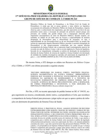 MINISTÉRIO PÚBLICO FEDERAL
17º OFÍCIO DA PROCURADORIA DA REPÚBLICA EM PERNAMBUCO
GRUPO DE OFÍCIOS DE COMBATE À CORRUPÇÃO
Ministério Público do Estado de Pernambuco e da Polícia Civil do Estado de
Pernambuco; i) ainda que não se possa apreciar o tema relativo ao hipotético
esvaziamento de atribuições do Ministério Público do Estado de Pernambuco, importa
observar, para o conhecimento dos impetrantes, que não repercutiria em favor de suas
pretensões nestes autos a invocação do princípio do promotor natural porque este
princípio, em verdade, não guarda relação com a impugnação oferecida pelos
impetrantes (incompetência de ramo do Ministério Público), dizendo respeito, em
realidade, no âmbito de um dado ramo do Parquet, à impossibilidade de aleatória
designação de Procuradores para o oferecimento de acusações, ou seja, à
impossibilidade de um Procurador-Geral ou de um Procurador-Chefe, ao arrepio das
normas de organização daquele Ministério Público, proceder à casuística designação de
Procuradores; j) não inequivocamente evidenciada, por ora, suposta absoluta
incompetência da Justiça Federal, não se apresenta ilegal constrangimento passível de
reversão em sede de Habeas Corpus e não se revela inaplicável a Teoria da Aparência,
havendo de ser integralmente rechaçados os pleitos de declaração da incompetência
absoluta da Justiça Federal, de remessa do inquérito à Justiça Estadual e de decretação
da nulidade das medidas investigativas operadas sob autorização da magistrada de 1º
grau. (…) (id. 4050000.23069858 do HC nº 0811352-42.2020.4.05.0000).
Da mesma forma, o STJ denegou as ordens nos Recursos em Habeas Corpus
nº(s) 132666; e 135297; este último possuindo a seguinte ementa:
“RECURSO ORDINÁRIO EM HABEAS CORPUS. INQUÉRITO POLICIAL.
SUPOSTA INCOMPETÊNCIA DA JUSTIÇA FEDERAL. IMPROCEDÊNCIA.
INDÍCIOS QUE SUGEREM O POTENCIAL ENVOLVIMENTO DE RECURSOS
FEDERAIS NA AQUISIÇÃO DE RESPIRADORES E A TENTATIVA DE
OCULTAÇÃO SUBSEQUENTE DO EMPREGO DESSAS VERBAS. RHC N.
132.666/PE. AUSÊNCIA DE PROVA PRÉ-CONSTITUÍDA APTA A RESPALDAR,
DE FORMA PEREMPTÓRIA E INCONTESTE, A TESE DEDUZIDA NA
IMPETRAÇÃO ORIGINÁRIA. Recurso ordinário desprovido.”
Por fim, o STF, na recente apreciação do pedido liminar no HC nº 194193, ne-
gou seguimento ao recurso, considerando, dentre outros, a jurisprudência a Corte, que reconhece
a competência da Justiça Federal para processar e julgar ações em que se apura a prática de infra-
ções em detrimento do patrimônio do Sistema Único de Saúde:
DIREITO PENAL E PROCESSUAL PENAL. AGRAVO INTERNO EM RECURSO
EXTRAORDINÁRIO COM AGRAVO. FRAUDE DE SERVIÇO. VERBAS DO SIS-
TEMA ÚNICO DE SAÚDE. INTERESSE DA UNIÃO. ANÁLISE DA LEGISLAÇÃO
INFRACONSTITUCIONAL E DO CONJUNTO FÁTICO PROBATÓRIO DOS AU-
TOS. SÚMULA279/STF. COMPETÊNCIA DA JUSTIÇA FEDERAL. 1. Para chegar a
conclusão diversa do acórdão recorrido acerca do interesse da União, o que atrairia a
competência para o âmbito da Justiça Federal, seria necessária a análise da legislação
infraconstitucional pertinente e uma nova apreciação dos fatos e do material probatório
constante dos autos, o que não é possível nesta fase processual (Súmula 279/STF). Pre-
cedente. 2.A jurisprudência do Supremo Tribunal Federal é no sentido de que “a Justiça
Federal é competente para processar e julgar ações penais relativas a desvio de verbas
do Sistema Único de Saúde” (ARE 999.247, Rel. Min. Edson Fachin). Nesse sentido,
Av. Agamenon Magalhães, 1800, Espinheiro – Recife/PE – CEP: 52.021-170
Telefones: (81) 2125-7300
44
Assinado
digitalmente
em
28/06/2021
14:26.
Para
verificar
a
autenticidade
acesse
http://www.transparencia.mpf.mp.br/validacaodocumento.
Chave
19728A72.B5A5E9ED.8BBBDB15.3D98AD6C
 