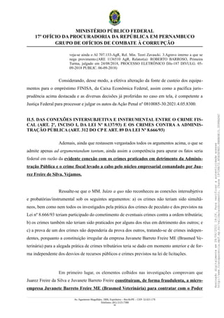 MINISTÉRIO PÚBLICO FEDERAL
17º OFÍCIO DA PROCURADORIA DA REPÚBLICA EM PERNAMBUCO
GRUPO DE OFÍCIOS DE COMBATE À CORRUPÇÃO
veja-se ainda o AI 707.133-AgR, Rel. Min. Teori Zavascki. 3.Agravo interno a que se
nega provimento.(ARE 1136510 AgR, Relator(a): ROBERTO BARROSO, Primeira
Turma, julgado em 24/08/2018, PROCESSO ELETRÔNICO DJe-187 DIVULG. 05-
09-2018 PUBLIC. 06-09-2018)
Considerando, desse modo, a efetiva alteração da fonte de custeio dos equipa-
mentos para o empréstimo FINISA, da Caixa Econômica Federal, assim como a pacífica juris-
prudência acima destacada e as diversas decisões já proferidas no caso em tela, é competente a
Justiça Federal para processar e julgar os autos da Ação Penal nº 0810085-30.2021.4.05.8300.
II.5. DAS CONEXÕES INTERSUBJETIVA E INSTRUMENTAL ENTRE O CRIME FIS-
CAL (ART. 2º, INCISO I, DA LEI Nº 8.137/93) E OS CRIMES CONTRA A ADMINIS-
TRAÇÃO PÚBLICA (ART. 312 DO CP E ART. 89 DA LEI Nº 8.666/93)
Ademais, ainda que restassem vergastados todos os argumentos acima, o que se
admite apenas ad argumentandum tantum, ainda assim a competência para apurar os fatos seria
federal em razão da evidente conexão com os crimes praticados em detrimento da Adminis-
tração Pública e o crime fiscal levado a cabo pelo núcleo empresarial comandado por Jua-
rez Freire de Silva. Vejamos.
Ressalte-se que o MM. Juízo a quo não reconheceu as conexões intersubjetiva
e probatórias/instrumental sob os seguintes argumentos: a) os crimes não teriam sido simultâ-
neos, bem como nem todos os investigados pela prática dos crimes de peculato e dos previstos na
Lei nº 8.666/93 teriam participado do cometimento de eventuais crimes contra a ordem tributária;
b) os crimes também não teriam sido praticados por alguns dos réus em detrimento dos outros; e
c) a prova de um dos crimes não dependeria da prova dos outros, tratando-se de crimes indepen-
dentes, porquanto a constituição irregular da empresa Juvanete Barreto Freire ME (Brasmed Ve-
terinária) para a alegada prática de crimes tributários teria se dado em momento anterior e de for-
ma independente dos desvios de recursos públicos e crimes previstos na lei de licitações.
Em primeiro lugar, os elementos colhidos nas investigações comprovam que
Juarez Freire da Silva e Juvanete Barreto Freire constituíram, de forma fraudulenta, a micro-
empresa Juvanete Barreto Freire ME (Brasmed Veterinária) para contratar com o Poder
Av. Agamenon Magalhães, 1800, Espinheiro – Recife/PE – CEP: 52.021-170
Telefones: (81) 2125-7300
45
Assinado
digitalmente
em
28/06/2021
14:26.
Para
verificar
a
autenticidade
acesse
http://www.transparencia.mpf.mp.br/validacaodocumento.
Chave
19728A72.B5A5E9ED.8BBBDB15.3D98AD6C
 