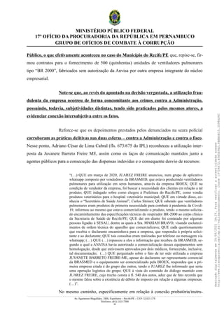 MINISTÉRIO PÚBLICO FEDERAL
17º OFÍCIO DA PROCURADORIA DA REPÚBLICA EM PERNAMBUCO
GRUPO DE OFÍCIOS DE COMBATE À CORRUPÇÃO
Público, o que efetivamente aconteceu no caso do Município do Recife/PE que, repise-se, fir-
mou contratos para o fornecimento de 500 (quinhentas) unidades de ventiladores pulmonares
tipo “BR 2000”, fabricados sem autorização da Anvisa por outra empresa integrante do núcleo
empresarial.
Note-se que, ao revés do apontado na decisão vergastada, a utilização frau-
dulenta da empresa ocorreu de forma concomitante aos crimes contra a Administração,
possuindo, todavia, subjetividades distintas, tendo sido praticados pelos mesmos atores, a
evidenciar conexão intersubjetiva entre os fatos.
Reforce-se que os depoimentos prestados pelos denunciados na seara policial
corroboram as práticas delitivas nas duas esferas – contra a Administração e contra o fisco.
Nesse ponto, Adriano César de Lima Cabral (fls. 673/675 do IPL) reconheceu a utilização inter-
posta da Juvanete Barreto Freire ME, assim como os laços de comunicação mantidos junto a
agentes públicos para a consecução das dispensas indevidas e o consequente desvio de recursos:
“(…) QUE em março de 2020, JUAREZ FREIRE anunciou, num grupo de aplicativo
whatsapp composto por vendedores da BRASMED, que estava produzindo ventiladores
pulmonares para utilização em seres humanos, através da empresa BIOEX; QUE na
condição de vendedor da empresa, foi buscar a necessidade dos clientes em relação a tal
produto; QUE indagado sobre como chegou à Prefeitura do Recife/PE, como vendia
produtos veterinários para o hospital veterinário municipal; QUE em virtude disso, co-
nhecia o “Secretário de Saúde Animal”, Carlos Steiner; QUE sabendo que ventiladores
pulmonares eram produtos de primeira necessidade para combate à pandemia da Covid-
19, informou ao mesmo que estava comercializando o produto, tendo o mesmo solicita-
do encaminhamento das especificações técnicas do respirador BR-2000 ao corpo clínico
da Secretaria de Saúde de Recife/PE; QUE daí em diante foi contatado por algumas
pessoas ligadas à SESAU, dentre as quais a Sra. MARIAH BRAVO, visando esclareci-
mentos de ordem técnica do aparelho que comercializava; QUE cada questionamento
que recebia o declarante encaminhava para a empresa, que respondia à própria solici-
tante e ao declarante; QUE tais consultas eram realizadas por telefone ou mensagem via
whatsapp; (…) QUE (…) repassou a eles a informação que recebeu da BRASMED, se-
gundo a qual a ANVISA havia autorizado a comercialização desses equipamentos sem
homologação, desde que estivessem aprovados por dois médicos, fornecendo, inclusive,
tal documentação; (…) QUE perguntado sobre o fato de ter sido utilizada a empresa
JUVANETE BARRETO FREIRE-ME, apesar do declarante ser representante comercial
da BRASMED e o equipamento ser comercializado pela BIOEX, respondeu que a pri-
meira empresa citada é do grupo das outras, tendo o JUAREZ lhe informado que seria
uma operação logística do grupo; QUE à vista do conteúdo do diálogo mantido com
JUAREZ FREIRE, cujo trecho consta à fl. 540 dos autos, aduz que de fato recorda que
o mesmo falou sobre a existência de débito de imposto em relação a algumas empresas.
(…)”.
No mesmo caminho, especificamente em relação à conexão probatória/instru-
Av. Agamenon Magalhães, 1800, Espinheiro – Recife/PE – CEP: 52.021-170
Telefones: (81) 2125-7300
46
Assinado
digitalmente
em
28/06/2021
14:26.
Para
verificar
a
autenticidade
acesse
http://www.transparencia.mpf.mp.br/validacaodocumento.
Chave
19728A72.B5A5E9ED.8BBBDB15.3D98AD6C
 