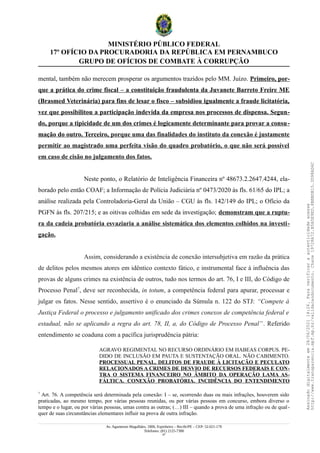 MINISTÉRIO PÚBLICO FEDERAL
17º OFÍCIO DA PROCURADORIA DA REPÚBLICA EM PERNAMBUCO
GRUPO DE OFÍCIOS DE COMBATE À CORRUPÇÃO
mental, também não merecem prosperar os argumentos trazidos pelo MM. Juízo. Primeiro, por-
que a prática do crime fiscal – a constituição fraudulenta da Juvanete Barreto Freire ME
(Brasmed Veterinária) para fins de lesar o fisco – subsidiou igualmente a fraude licitatória,
vez que possibilitou a participação indevida da empresa nos processos de dispensa. Segun-
do, porque a tipicidade de um dos crimes é logicamente determinante para provar a consu-
mação do outro. Terceiro, porque uma das finalidades do instituto da conexão é justamente
permitir ao magistrado uma perfeita visão do quadro probatório, o que não será possível
em caso de cisão no julgamento dos fatos.
Neste ponto, o Relatório de Inteligência Financeira nº 48673.2.2647.4244, ela-
borado pelo então COAF; a Informação de Polícia Judiciária nº 0473/2020 às fls. 61/65 do IPL; a
análise realizada pela Controladoria-Geral da União – CGU às fls. 142/149 do IPL; o Ofício da
PGFN às fls. 207/215; e as oitivas colhidas em sede da investigação; demonstram que a ruptu-
ra da cadeia probatória esvaziaria a análise sistemática dos elementos colhidos na investi-
gação.
Assim, considerando a existência de conexão intersubjetiva em razão da prática
de delitos pelos mesmos atores em idêntico contexto fático, e instrumental face à influência das
provas de alguns crimes na existência de outros, tudo nos termos do art. 76, I e III, do Código de
Processo Penal7
, deve ser reconhecida, in totum, a competência federal para apurar, processar e
julgar os fatos. Nesse sentido, assertivo é o enunciado da Súmula n. 122 do STJ: “Compete à
Justiça Federal o processo e julgamento unificado dos crimes conexos de competência federal e
estadual, não se aplicando a regra do art. 78, II, a, do Código de Processo Penal”. Referido
entendimento se coaduna com a pacífica jurisprudência pátria:
AGRAVO REGIMENTAL NO RECURSO ORDINÁRIO EM HABEAS CORPUS. PE-
DIDO DE INCLUSÃO EM PAUTA E SUSTENTAÇÃO ORAL. NÃO CABIMENTO.
PROCESSUAL PENAL. DELITOS DE FRAUDE À LICITAÇÃO E PECULATO
RELACIONADOS A CRIMES DE DESVIO DE RECURSOS FEDERAIS E CON-
TRA O SISTEMA FINANCEIRO NO ÂMBITO DA OPERAÇÃO LAMA AS-
FÁLTICA. CONEXÃO PROBATÓRIA. INCIDÊNCIA DO ENTENDIMENTO
7
Art. 76. A competência será determinada pela conexão: I – se, ocorrendo duas ou mais infrações, houverem sido
praticadas, ao mesmo tempo, por várias pessoas reunidas, ou por várias pessoas em concurso, embora diverso o
tempo e o lugar, ou por várias pessoas, umas contra as outras; (…) III – quando a prova de uma infração ou de qual-
quer de suas circunstâncias elementares influir na prova de outra infração.
Av. Agamenon Magalhães, 1800, Espinheiro – Recife/PE – CEP: 52.021-170
Telefones: (81) 2125-7300
47
Assinado
digitalmente
em
28/06/2021
14:26.
Para
verificar
a
autenticidade
acesse
http://www.transparencia.mpf.mp.br/validacaodocumento.
Chave
19728A72.B5A5E9ED.8BBBDB15.3D98AD6C
 