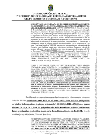 MINISTÉRIO PÚBLICO FEDERAL
17º OFÍCIO DA PROCURADORIA DA REPÚBLICA EM PERNAMBUCO
GRUPO DE OFÍCIOS DE COMBATE À CORRUPÇÃO
SEDIMENTADO NA SÚMULA N.º 122 DO SUPERIOR TRIBUNAL DE JUSTI-
ÇA. COMPETÊNCIA DA JUSTIÇA FEDERAL RECONHECIDA EM IMPETRA-
ÇÃO DE OUTRO INVESTIGADO. AGRAVO DESPROVIDO. 1. É incabível o pedi-
do de sustentação oral, bem como o de inclusão do processo em pauta para intimação
das partes, no julgamento de agravo regimental na esfera penal, pois, nos termos dos
arts. 159, inciso IV, e 258 do Regimento Interno do Superior Tribunal de Justiça, o agra-
vo regimental em matéria penal deve ser trazido para julgamento em mesa. 2. O julga-
mento monocrático da causa, por óbvio, afasta a possibilidade de sustentação oral no
julgamento do writ e não representa ofensa ao princípio da colegialidade, em virtude da
possibilidade de interposição do agravo regimental, como na espécie. 3. Evidenciada a
competência federal no feito em epígrafe, nos termos do art. 76, III, do Código de Pro-
cesso Penal e da Súmula n.º 122/STJ, por conexão instrumental com a investigação da
Operação Lama Asfáltica, a qual apura crime contra o sistema financeiro, o desvio de
recursos federais e a lavagem de dinheiro por meio de pagamentos de propina pela JBS
ao Governador ANDRÉ PUCCINELLI utilizando-se de aquisições fraudulentas com di-
versas empresas, incluída à GRÁFICA ALVORADA, que supostamente contaram com
participação direta do Recorrente. 4. Agravo regimental desprovido. (AGRRHC -
AGRAVO REGIMENTAL NO RECURSO ORDINÁRIO EM HABEAS CORPUS -
109187 2019.00.55988-1, LAURITA VAZ, STJ - SEXTA TURMA, DJE
DATA:25/10/2019 ..DTPB:.) (Grifo nosso).
PENAL E PROCESSUAL PENAL. RECURSO EM HABEAS CORPUS. COMPE-
TÊNCIA PARA A DECRETAÇÃO DA PRISÃO PREVENTIVA E DETERMINAÇÃO
DA QUEBRA DE SIGILO TELEFÔNICO. ORGANIZAÇÃO CRIMINOSA. EXTOR-
SÃO. CORRUPÇÃO PASSIVA. SUPERVENIÊNCIA DO ALVARÁ DE SOLTURA.
PEDIDO DE REVOGAÇÃO DA PRISÃO PREJUDICADO. COMPETÊNCIA POR
CONEXÃO. MESMO GRUPO CRIMINOSO. RECURSO EM HABEAS CORPUS
IMPROVIDO. 1. Encontra-se superada a matéria relativa à prisão cautelar, porque ex-
pedido alvará de soltura no processo de origem. 2. Justifica-se o direcionamento da
nova investigação ao mesmo juízo, em razão da conexão intersubjetiva por concur-
so (art. 76, I, do CPP), reunindo os crimes praticados por única organização crimi-
nosa. 3. Ainda que se entenda pela independência dos crimes, seria então caso da
necessidade de aproveitando da prova de elementares, assim incidindo a conexão
probatória. 4. Recurso em habeas corpus improvido. (RHC - RECURSO ORDINARIO
EM HABEAS CORPUS - 89620 2017.02.42209-4, NEFI CORDEIRO, STJ - SEXTA
TURMA, DJE DATA:22/11/2018).
Devidamente comprovadas as conexões intersubjetiva e instrumental retromen-
cionadas, deve-se reconhecer o MM. Juízo da 36ª Vara Federal como prevento para proces-
sar e julgar todos os crimes objetos da ação penal nº 0810085-30.2021.4.05.8300, nos termos
dos arts. 76, III, e 78, II, do CPP, porquanto foi o Juízo Federal que iniciou e conduziu to-
das as investigações, tendo sido a maior parte dos delitos praticados em Recife/PE. É neste
sentido a jurisprudência dos Tribunais Superiores:
CONFLITO NEGATIVO DE COMPETÊNCIA. CRIME DE RACISMO PELA INTER-
NET. MENSAGENS ORIUNDAS DE USUÁRIOS DOMICILIADOS EM DIVERSOS
ESTADOS. IDENTIDADE DE MODUS OPERANDI. TROCA E POSTAGEM DE
MENSAGENS DE CUNHO RACISTA NA MESMA COMUNIDADE DO MESMO
SITE DE RELACIONAMENTO. OCORRÊNCIA DE CONEXÃO INSTRUMEN-
TAL. NECESSIDADE DE UNIFICAÇÃO DO PROCESSO PARA FACILITAR A
Av. Agamenon Magalhães, 1800, Espinheiro – Recife/PE – CEP: 52.021-170
Telefones: (81) 2125-7300
48
Assinado
digitalmente
em
28/06/2021
14:26.
Para
verificar
a
autenticidade
acesse
http://www.transparencia.mpf.mp.br/validacaodocumento.
Chave
19728A72.B5A5E9ED.8BBBDB15.3D98AD6C
 