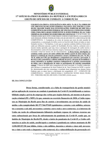MINISTÉRIO PÚBLICO FEDERAL
17º OFÍCIO DA PROCURADORIA DA REPÚBLICA EM PERNAMBUCO
GRUPO DE OFÍCIOS DE COMBATE À CORRUPÇÃO
COLHEITA DA PROVA. INTELIGÊNCIA DOS ARTS. 76, III, E 78, AMBOS DO
CPP. PREVENÇÃO DO JUÍZO FEDERAL PAULISTA, QUE INICIOU E CON-
DUZIU GRANDE PARTE DAS INVESTIGAÇÕES. PARECER DO MPF PELA
COMPETÊNCIA DO JUÍZO FEDERAL DE SÃO PAULO. CONFLITO CONHE-
CIDO, PARA DECLARAR COMPETENTE O JUÍZO FEDERAL DA 4A. VARA
CRIMINAL DA SUBSEÇÃO JUDICIÁRIA DE SÃO PAULO, O SUSCITADO, DE-
TERMINANDO QUE ESTE COMUNIQUE O RESULTADO DESTE JULGAMENTO
AOS DEMAIS JUÍZOS FEDERAIS PARA OS QUAIS HOUVE A DECLINAÇÃO DE
COMPETÊNCIA. 1. Cuidando-se de crime de racismo por meio da rede mundial de
computadores, a consumação do delito ocorre no local de onde foram enviadas as mani-
festações racistas. 2. Na hipótese, é certo que as supostas condutas delitivas foram prati-
cadas por diferentes pessoas a partir de localidades diversas; todavia, contaram com o
mesmo modus operandi, qual seja, troca e postagem de mensagens de cunho racista e
discriminatório contra diversas minorias (negros, homossexuais e judeus) na mesma co-
munidade virtual do mesmo site de relacionamento. 3. Dessa forma, interligadas as
condutas, tendo a prova até então colhida sido obtida a partir de único núcleo, ina-
fastável a existência de conexão probatória a atrair a incidência dos arts. 76, III, e
78, II, ambos do CPP, que disciplinam a competência por conexão e prevenção. 4.
Revela-se útil e prioritária a colheita unificada da prova, sob pena de inviabilizar e
tornar infrutífera as medidas cautelares indispensáveis à perfeita caracterização
do delito, com a identificação de todos os participantes da referida comunidade
virtual. 5. Parecer do MPF pela competência do Juízo suscitado. 6. Conflito conhecido,
para declarar a competência do Juízo Federal da 4a. Vara Criminal da SJ/SP, o suscita-
do, determinando que este comunique o resultado deste julgamento aos demais Juízos
Federais para os quais houve a declinação da competência. (CC - CONFLITO DE
COMPETENCIA - 102454 2008.02.85646-3, NAPOLEÃO NUNES MAIA FILHO,
STJ - TERCEIRA SEÇÃO, DJE DATA:15/04/2009.) (Grifo nosso).
III. DA CONCLUSÃO
Dessa forma, considerando: a) a falta de transparência da gestão munici-
pal na aplicação de recursos no combate à pandemia da Covid-19, inviabilizando a rastrea-
bilidade ampla e prévia do emprego das verbas por órgãos federais, até mesmo os de perse-
cução criminal (PF e MPF); b) que, somente no exercício financeiro de 2020, a União repas-
sou ao Município do Recife para fins de custeio e investimentos em serviços de saúde de
média e alta complexidade R$ 577.766.979,09 (quinhentos e setenta e sete milhões, setecen-
tos e sessenta e seis mil, novecentos e setenta e nove reais e nove centavos); c) o interesse da
União em razão do cofinanciamento bilionário mediante repasse de vultosos recursos aos
entes subnacionais por força do enfrentamento da pandemia da Covid-19, sendo que, no
âmbito do Município do Recife/PE, desde o início da pandemia da Covid-19, a União cofi-
nanciou as ações de saúde, auxílio/apoio e combate à pandemia no vultoso montante de R$
1.038.285.927,58 (um bilhão, trinta e oito milhões, duzentos e oitenta e cinco mil, novecen-
tos e vinte e sete reais e cinquenta e oito centavos); d) a vulnerabilização da persecução cri-
Av. Agamenon Magalhães, 1800, Espinheiro – Recife/PE – CEP: 52.021-170
Telefones: (81) 2125-7300
49
Assinado
digitalmente
em
28/06/2021
14:26.
Para
verificar
a
autenticidade
acesse
http://www.transparencia.mpf.mp.br/validacaodocumento.
Chave
19728A72.B5A5E9ED.8BBBDB15.3D98AD6C
 