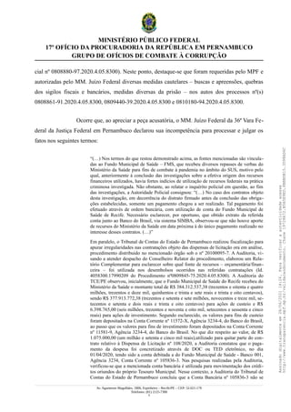 MINISTÉRIO PÚBLICO FEDERAL
17º OFÍCIO DA PROCURADORIA DA REPÚBLICA EM PERNAMBUCO
GRUPO DE OFÍCIOS DE COMBATE À CORRUPÇÃO
cial nº 0808880-97.2020.4.05.8300). Neste ponto, destaque-se que foram requeridas pelo MPF e
autorizadas pelo MM. Juízo Federal diversas medidas cautelares – buscas e apreensões, quebras
dos sigilos fiscais e bancários, medidas diversas da prisão – nos autos dos processos nº(s)
0808861-91.2020.4.05.8300, 0809440-39.2020.4.05.8300 e 0810180-94.2020.4.05.8300.
Ocorre que, ao apreciar a peça acusatória, o MM. Juízo Federal da 36ª Vara Fe-
deral da Justiça Federal em Pernambuco declarou sua incompetência para processar e julgar os
fatos nos seguintes termos:
“(…) Nos termos do que restou demonstrado acima, as fontes mencionadas são vincula-
das ao Fundo Municipal de Saúde – FMS, que recebeu diversos repasses de verbas do
Ministério da Saúde para fins de combate à pandemia no âmbito do SUS, motivo pelo
qual, anteriormente à conclusão das investigações sobre a efetiva origem dos recursos
financeiros utilizados, havia fortes indícios de utilização de recursos federais na prática
criminosa investigada. Não obstante, ao relatar o inquérito policial em questão, ao fim
das investigações, a Autoridade Policial consignou: “(…) No caso dos contratos objeto
desta investigação, em decorrência do distrato firmado antes da conclusão das obriga-
ções estabelecidas, somente um pagamento chegou a ser realizado. Tal pagamento foi
efetuado através de ordem bancária, com utilização de conta do Fundo Municipal de
Saúde de Recife. Necessário esclarecer, por oportuno, que obtido extrato da referida
conta junto ao Banco do Brasil, via sistema SIMBA, observou-se que não houve aporte
de recursos do Ministério da Saúde em data próxima à do único pagamento realizado no
interesse desses contratos. (…)”
Em paralelo, o Tribunal de Contas do Estado de Pernambuco realizou fiscalização para
apurar irregularidades nas contratações objeto das dispensas de licitação ora em análise,
procedimento distribuído no mencionado órgão sob o nº 20100095-7. A Auditoria, vi-
sando a atender despacho do Conselheiro Relator do procedimento, elaborou um Rela-
tório Complementar para esclarecer sobre qual fonte de recursos – orçamentária/finan-
ceira – foi utilizada nos desembolsos ocorridos nas referidas contratações (Id.
4058300.17990209 do Procedimento nº0809845-75.2020.4.05.8300). A Auditoria do
TCE/PE observou, inicialmente, que o Fundo Municipal de Saúde do Recife recebeu do
Ministério da Saúde o montante total de R$ 384.312.537,38 (trezentos e oitenta e quatro
milhões, trezentos e doze mil, quinhentos e trinta e sete reais e trinta e oito centavos),
sendo R$ 377.913.772,38 (trezentos e setenta e sete milhões, novecentos e treze mil, se-
tecentos e setenta e dois reais e trinta e oito centavos) para ações de custeio e R$
6.398.765,00 (seis milhões, trezentos e noventa e oito mil, setecentos e sessenta e cinco
reais) para ações de investimento. Segundo esclarecido, os valores para fins de custeio
foram depositados na Conta Corrente nº 11572-X, Agência 3234-4, do Banco do Brasil,
ao passo que os valores para fins de investimento foram depositados na Conta Corrente
nº 11581-9, Agência 3234-4, do Banco do Brasil. No que diz respeito ao valor, de R$
1.075.000,00 (um milhão e setenta e cinco mil reais),utilizado para quitar parte do con-
trato relativo à Dispensa de Licitação nº 108/2020, a Auditoria constatou que o paga-
mento da despesa foi concretizado através de DOC ou TED eletrônico, no dia
01/04/2020, tendo sido a conta debitada a do Fundo Municipal de Saúde - Banco 001,
Agência 3234, Conta Corrente nº 105836-3. Nas pesquisas realizadas pela Auditoria,
verificou-se que a mencionada conta bancária é utilizada para movimentação dos crédi-
tos oriundos do próprio Tesouro Municipal. Nesse contexto, a Auditoria do Tribunal de
Contas do Estado de Pernambuco concluiu que a Conta Bancária nº 105836-3 não se
Av. Agamenon Magalhães, 1800, Espinheiro – Recife/PE – CEP: 52.021-170
Telefones: (81) 2125-7300
5
Assinado
digitalmente
em
28/06/2021
14:26.
Para
verificar
a
autenticidade
acesse
http://www.transparencia.mpf.mp.br/validacaodocumento.
Chave
19728A72.B5A5E9ED.8BBBDB15.3D98AD6C
 