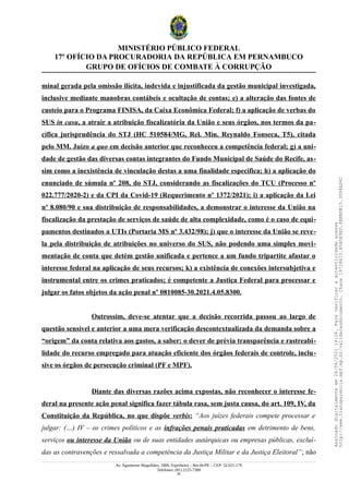 MINISTÉRIO PÚBLICO FEDERAL
17º OFÍCIO DA PROCURADORIA DA REPÚBLICA EM PERNAMBUCO
GRUPO DE OFÍCIOS DE COMBATE À CORRUPÇÃO
minal gerada pela omissão ilícita, indevida e injustificada da gestão municipal investigada,
inclusive mediante manobras contábeis e ocultação de contas; e) a alteração das fontes de
custeio para o Programa FINISA, da Caixa Econômica Federal; f) a aplicação de verbas do
SUS in casu, a atrair a atribuição fiscalizatória da União e seus órgãos, nos termos da pa-
cífica jurisprudência do STJ (HC 510584/MG, Rel. Min. Reynaldo Fonseca, T5), citada
pelo MM. Juízo a quo em decisão anterior que reconheceu a competência federal; g) a uni-
dade de gestão das diversas contas integrantes do Fundo Municipal de Saúde do Recife, as-
sim como a inexistência de vinculação destas a uma finalidade específica; h) a aplicação do
enunciado de súmula nº 208, do STJ, considerando as fiscalizações do TCU (Processo nº
022.777/2020-2) e da CPI da Covid-19 (Requerimento nº 1372/2021); i) a aplicação da Lei
nº 8.080/90 e sua distribuição de responsabilidades, a demonstrar o interesse da União na
fiscalização da prestação de serviços de saúde de alta complexidade, como é o caso de equi-
pamentos destinados a UTIs (Portaria MS nº 3.432/98); j) que o interesse da União se reve-
la pela distribuição de atribuições no universo do SUS, não podendo uma simples movi-
mentação de conta que detém gestão unificada e pertence a um fundo tripartite afastar o
interesse federal na aplicação de seus recursos; k) a existência de conexões intersubjetiva e
instrumental entre os crimes praticados; é competente a Justiça Federal para processar e
julgar os fatos objetos da ação penal nº 0810085-30.2021.4.05.8300.
Outrossim, deve-se atentar que a decisão recorrida passou ao largo de
questão sensível e anterior a uma mera verificação descontextualizada da demanda sobre a
“origem” da conta relativa aos gastos, a saber: o dever de prévia transparência e rastreabi-
lidade do recurso empregado para atuação eficiente dos órgãos federais de controle, inclu-
sive os órgãos de persecução criminal (PF e MPF).
Diante das diversas razões acima expostas, não reconhecer o interesse fe-
deral na presente ação penal significa fazer tábula rasa, sem justa causa, do art. 109, IV, da
Constituição da República, no que dispõe verbis: “Aos juízes federais compete processar e
julgar: (…) IV – os crimes políticos e as infrações penais praticadas em detrimento de bens,
serviços ou interesse da União ou de suas entidades autárquicas ou empresas públicas, excluí-
das as contravenções e ressalvada a competência da Justiça Militar e da Justiça Eleitoral”; não
Av. Agamenon Magalhães, 1800, Espinheiro – Recife/PE – CEP: 52.021-170
Telefones: (81) 2125-7300
50
Assinado
digitalmente
em
28/06/2021
14:26.
Para
verificar
a
autenticidade
acesse
http://www.transparencia.mpf.mp.br/validacaodocumento.
Chave
19728A72.B5A5E9ED.8BBBDB15.3D98AD6C
 