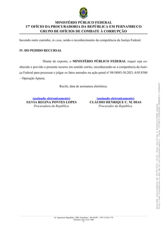 MINISTÉRIO PÚBLICO FEDERAL
17º OFÍCIO DA PROCURADORIA DA REPÚBLICA EM PERNAMBUCO
GRUPO DE OFÍCIOS DE COMBATE À CORRUPÇÃO
havendo outro caminho, in casu, senão o reconhecimento da competência da Justiça Federal.
IV. DO PEDIDO RECURSAL
Diante do exposto, o MINISTÉRIO PÚBLICO FEDERAL requer seja co-
nhecido e provido o presente recurso em sentido estrito, reconhecendo-se a competência da Justi-
ça Federal para processar e julgar os fatos narrados na ação penal nº 0810085-30.2021.4.05.8300
– Operação Apneia.
Recife, data de assinatura eletrônica.
(assinado eletronicamente)
SILVIA REGINA PONTES LOPES
Procuradora da República
(assinado eletronicamente)
CLÁUDIO HENRIQUE C. M. DIAS
Procurador da República
Av. Agamenon Magalhães, 1800, Espinheiro – Recife/PE – CEP: 52.021-170
Telefones: (81) 2125-7300
51
Assinado
digitalmente
em
28/06/2021
14:26.
Para
verificar
a
autenticidade
acesse
http://www.transparencia.mpf.mp.br/validacaodocumento.
Chave
19728A72.B5A5E9ED.8BBBDB15.3D98AD6C
 