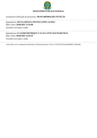 MINISTÉRIO PÚBLICO FEDERAL
Assinatura/Certificação do documento PR-PE-00030844/2021 PETIÇÃO
Signatário(a): SILVIA REGINA PONTES LOPES ACIOLI
Data e Hora: 28/06/2021 13:36:08
Assinado com login e senha
Signatário(a): CLAUDIO HENRIQUE CAVALCANTE MACHADO DIAS
Data e Hora: 28/06/2021 14:26:25
Assinado com login e senha
Acesse http://www.transparencia.mpf.mp.br/validacaodocumento. Chave 19728a72.b5a5e9ed.8bbbdb15.3d98ad6c
 