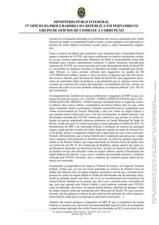 MINISTÉRIO PÚBLICO FEDERAL
17º OFÍCIO DA PROCURADORIA DA REPÚBLICA EM PERNAMBUCO
GRUPO DE OFÍCIOS DE COMBATE À CORRUPÇÃO
encontra no rol daquelas destinadas ao recebimento dos recursos repassados pelo Fundo
Nacional de Saúde, na modalidade Fundo a Fundo, ou para qualquer outra aplicação es-
pecífica de verbas federais (convênios, acordo, ajustes e outros instrumentos congêne-
res).
Como se observa da análise das conclusões a que chegaram tanto a Autoridade Policial
quanto a Auditoria do TCE/PE, não foram confirmados os indícios inicialmente existen-
tes de que recursos repassados pelo Ministério da Saúde à municipalidade teriam sido
utilizados para a prática supostamente criminosa. A análise minuciosa realizada pela
Auditoria do TCE/PE nas contas bancárias do Fundo Municipal de Saúde de Recife/PE
e a inexistência de depósitos oriundos do Ministério da Saúde, constatada pela Autori-
dade Policial, na conta corrente utilizada para pagamento da quantia de R$
1.075.000,00 (um milhão e setenta e cinco mil reais), evidenciam que não fora utiliza-
dos recursos federais, pela Secretaria de Saúde do Recife/PE, para pagamentos decor-
rentes da contratação objeto da denúncia, o que demonstra que os supostos crimes rela-
cionados aos contratos não teriam sido praticados “em detrimento de bens, serviços ou
interesse da União ou de suas entidades autárquicas ou empresas públicas” (art. 109, IV,
da Constituição).
Consequentemente, também não merece acolhimento o argumento do MPF de que a al-
teração da fonte de recursos 114 - SAÚDE - LIMITE CONSTITUCIONAL para a 108 –
OPERAÇÕES DE CRÉDITO - FINISA tinha por finalidade burlar os órgãos de contro-
le federais, bem como a afastar a competência da Justiça Federal, uma vez que, como
agora constatado, desde a contratação, a dotação orçamentária previa o pagamento com
verbas exclusivamente do Tesouro Municipal, e não com verbas de origem federal, o
que somente restou evidenciado com o fim das investigações, no âmbito policial, e da
fiscalização realizada pelo TCE/PE. Noutro giro, observa-se que, de fato, as verbas uti-
lizadas na suposta empreitada criminosa pertencem ao Fundo Municipal de Saúde do
Recife, criado para gerir as verbas municipais a serem aplicadas no âmbito do SUS. No
entendimento do MPF e da Autoridade Policial, a utilização de recursos de quaisquer
origens, ainda que não oriundos da União, desde que importe em ações do Sistema Úni-
co de Saúde, atrairia a competência federal para a apreciação de casos como o presente.
Entendo, diferentemente, que a Justiça Federal não é competente para processar e julgar
todo e qualquer crime praticado no território nacional, na esfera de qualquer município,
estado ou do Distrito Federal, que esteja relacionado ao Sistema Único de Saúde, mas,
nos termos do art.109, IV, da Constituição da República, apenas aqueles que sejam es-
pecificamente praticados em detrimento de bens, serviços ou interesse da União, como
na hipótese em que são utilizadas verbas de origem federal, sujeitas à fiscalização dos
órgãos federais de controle, o que, como o relatório da autoridade policial e a auditoria
realizada pelo TCE/PE revelaram, não é a hipótese das infrações penais objeto da de-
núncia ora examinada.
Examinando a jurisprudência do Superior Tribunal de Justiça e do Supremo Tribunal
Federal, verifico que, no caso de crimes praticados no contexto do Sistema Único de
Saúde, tais tribunais vêm, em alguns julgados, rejeitando a tese de que a eventual incor-
poração de verbas de origem federal ao Fundo de determinado ente da federação relaci-
onado às infrações penais seja óbice, por si só, ao reconhecimento da competência da
Justiça Federal. Ressalta-se, no entanto, que não é este o caso dos autos, na medida em
que, pelo que apurado pela Polícia Federal e pela auditoria realizada pelo TCE/PE,
como já enfatizado, não houve, na suposta prática delitiva, utilização de qualquer verba
de origem federal, ainda que incorporada pelo Município de Recife. No caso concreto,
portanto, não há qualquer evidência de que tenha havido utilização de verba originaria-
mente federal, ainda que já incorporada ao patrimônio municipal (…).
Também não merece prosperar o argumento do MPF de que a competência da Justiça
Federal, no presente caso, decorreria da responsabilidade legal da União de acompanhar
e supervisionara aplicação das verbas financeiras destinadas ao SUS, nos termos do art.
Av. Agamenon Magalhães, 1800, Espinheiro – Recife/PE – CEP: 52.021-170
Telefones: (81) 2125-7300
6
Assinado
digitalmente
em
28/06/2021
14:26.
Para
verificar
a
autenticidade
acesse
http://www.transparencia.mpf.mp.br/validacaodocumento.
Chave
19728A72.B5A5E9ED.8BBBDB15.3D98AD6C
 