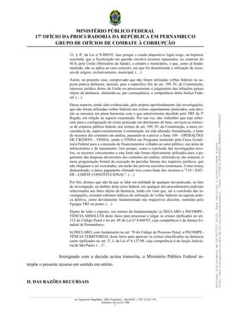 MINISTÉRIO PÚBLICO FEDERAL
17º OFÍCIO DA PROCURADORIA DA REPÚBLICA EM PERNAMBUCO
GRUPO DE OFÍCIOS DE COMBATE À CORRUPÇÃO
33, § 4º, da Lei n.º8.080/92. Isso porque o citado dispositivo legal exige, na hipótese
suscitada, que a fiscalização em questão envolva recursos repassados, no contexto do
SUS, pela União (Ministério da Saúde), a estados e municípios, o que, como já funda-
mentado, não se aplica ao caso concreto, em que foi demonstrada a utilização de recur-
sos de origem, exclusivamente, municipal. (…)
Assim, no presente caso, comprovado que não foram utilizadas verbas federais na su-
posta prática delituosa, inexiste, para o específico fim do art. 109, IV, da Constituição,
interesse jurídico direto da União no processamento e julgamento das infrações penais
objeto da denúncia, afastando-se, por consequência, a competência desta Justiça Fede-
ral. (…)
Dessa maneira, tendo sido evidenciado, pelo próprio aprofundamento das investigações,
que não foram utilizadas verbas federais nos crimes supostamente praticados, esta deci-
são se encontra em plena harmonia com o que anteriormente decidido pelo TRF da 5ª
Região, em relação ao aspecto examinado. Por sua vez, não vislumbro que seja sufici-
ente para a configuração de crime praticado em detrimento de bens, serviços ou interes-
se de empresa pública federal, nos termos do art. 109, IV, da Constituição, a mera cir-
cunstância de, supervenientemente à contratação, ter sido alterada, formalmente, a fonte
de recursos dos contratos em análise, passando-se a prever a fonte 108 – OPERAÇÕES
DE CRÉDITO – FINISA, sendo o FINISA um Programa instituído pela Caixa Econô-
mica Federal para a concessão de financiamentos voltados ao setor público, nas áreas de
infraestrutura e de saneamento. Isso porque, como a conclusão das investigações reve-
lou, os recursos concernentes a esta fonte não foram efetivamente utilizados para o pa-
gamento das despesas decorrentes dos contratos em análise, referindo-se, tão somente, à
mera programação formal da execução de parcelas futuras dos negócios jurídicos, que
não chegaram a ser executadas, em razão das prévias rescisões contratuais. Como restou
demonstrado, o único pagamento efetuado teve como fonte dos recursos a "114 - SAÚ-
DE - LIMITE CONSTITUCIONAL". (…)
Por fim, destaco que não há que se falar em nulidade de qualquer ato praticado, na fase
de investigação, no âmbito deste juízo federal, em qualquer dos procedimentos judiciais
relacionados aos fatos objeto da denúncia, tendo em vista que, até a conclusão das in-
vestigações, existiam robustos indícios de utilização de verbas federais na suposta práti-
ca delitiva, como devidamente fundamentado nas respectivas decisões, mantidas pelo
Egrégio TRF no ponto. (…)
Diante de todo o exposto, nos termos da fundamentação: a) DECLARO a INCOMPE-
TÊNCIA ABSOLUTA deste Juízo para processar e julgar os crimes tipificados no art.
312 do Código Penal e no art. 89 da Lei nº 8.666/93, cuja competência é da Justiça Es-
tadual de Pernambuco;
b) DECLARO, com fundamento no art. 70 do Código de Processo Penal, a INCOMPE-
TÊNCIA TERRITORIAL deste Juízo para apreciar os crimes classificados na denúncia
como tipificados no art. 2º, I, da Lei nº 8.137/90, cuja competência é da Seção Judiciá-
ria de São Paulo. (…)”.
Irresignado com a decisão acima transcrita, o Ministério Público Federal in-
terpõe o presente recurso em sentido em estrito.
II. DAS RAZÕES RECURSAIS
Av. Agamenon Magalhães, 1800, Espinheiro – Recife/PE – CEP: 52.021-170
Telefones: (81) 2125-7300
7
Assinado
digitalmente
em
28/06/2021
14:26.
Para
verificar
a
autenticidade
acesse
http://www.transparencia.mpf.mp.br/validacaodocumento.
Chave
19728A72.B5A5E9ED.8BBBDB15.3D98AD6C
 