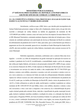 MINISTÉRIO PÚBLICO FEDERAL
17º OFÍCIO DA PROCURADORIA DA REPÚBLICA EM PERNAMBUCO
GRUPO DE OFÍCIOS DE COMBATE À CORRUPÇÃO
II.1. DA COMPETÊNCIA FEDERAL PARA PROCESSAR E JULGAR OS FATOS NAR-
RADOS NAAÇÃO PENAL Nº 0810085-30.2021.4.05.8300
Inicialmente, verifica-se que o MM. Juízo a quo decidiu pela incompetência da
Justiça Federal para processar e julgar os fatos sob o fundamento, dentre outros, de que não teria
ocorrido a utilização de verbas federais no âmbito do pagamento do montante de R$
1.075.000,00 (um milhão e setenta e cinco mil reais) em favor da empresa Juvanete Barreto Frei-
re ME (Brasmed Veterinária), contratada mediante dispensas indevidas de licitação para o forne-
cimento de ventilador pulmonar sem autorização da Anvisa ao Município do Recife no contexto
de enfrentamento da pandemia da Covid-19. Aduz, para tanto, que a conta bancária que efetuou o
pagamento em favor da contratada, apesar de ser vinculada ao Fundo Municipal de Saúde do Re-
cife/PE, não teria recebido o aporte de verbas federais, transitando nelas somente recursos do Te-
souro Municipal.
Referidos argumentos, entretanto, confrontam com o contexto fático das inves-
tigações – a revelar: a) a falta de transparência da gestão municipal na aplicação de recursos no
combate à pandemia da Covid-19, inviabilizando a rastreabilidade ampla e prévia do emprego
das verbas por órgãos federais, até mesmo os de persecução criminal (PF e MPF); b) que, somen-
te no exercício financeiro de 2020, a União repassou ao Município do Recife para fins de custeio
e investimentos em serviços de saúde de média e alta complexidade R$ 577.766.979,09 (qui-
nhentos e setenta e sete milhões, setecentos e sessenta e seis mil, novecentos e setenta e nove re-
ais e nove centavos); c) o interesse da União em razão do cofinanciamento bilionário mediante
repasse de vultosos recursos aos entes subnacionais por força do enfrentamento da pandemia da
Covid-19, sendo que, no âmbito do Município do Recife/PE, desde o início da pandemia da Co-
vid-19, a União cofinanciou as ações de saúde, auxílio/apoio e combate à pandemia no vultoso
montante de R$ 1.038.285.927,58 (um bilhão, trinta e oito milhões, duzentos e oitenta e cinco
mil, novecentos e vinte e sete reais e cinquenta e oito centavos); d) a vulnerabilização da perse-
cução criminal gerada pela omissão ilícita, indevida e injustificada da gestão municipal investi-
gada, inclusive mediante manobras contábeis e ocultação de contas; e) a alteração das fontes de
custeio para o Programa FINISA, da Caixa Econômica Federal; f) a aplicação de verbas do SUS
in casu, a atrair a atribuição fiscalizatória da União e seus órgãos, nos termos da pacífica juris-
prudência do STJ (HC 510584/MG, Rel. Min. Reynaldo Fonseca, T5), citada pelo MM. Juízo a
Av. Agamenon Magalhães, 1800, Espinheiro – Recife/PE – CEP: 52.021-170
Telefones: (81) 2125-7300
8
Assinado
digitalmente
em
28/06/2021
14:26.
Para
verificar
a
autenticidade
acesse
http://www.transparencia.mpf.mp.br/validacaodocumento.
Chave
19728A72.B5A5E9ED.8BBBDB15.3D98AD6C
 