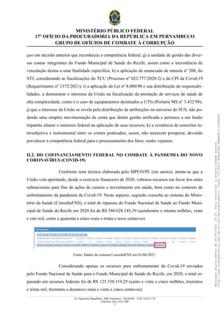 MINISTÉRIO PÚBLICO FEDERAL
17º OFÍCIO DA PROCURADORIA DA REPÚBLICA EM PERNAMBUCO
GRUPO DE OFÍCIOS DE COMBATE À CORRUPÇÃO
quo em decisão anterior que reconheceu a competência federal; g) a unidade de gestão das diver-
sas contas integrantes do Fundo Municipal de Saúde do Recife, assim como a inexistência de
vinculação destas a uma finalidade específica; h) a aplicação do enunciado de súmula nº 208, do
STJ, considerando as fiscalizações do TCU (Processo nº 022.777/2020-2) e da CPI da Covid-19
(Requerimento nº 1372/2021); i) a aplicação da Lei nº 8.080/90 e sua distribuição de responsabi-
lidades, a demonstrar o interesse da União na fiscalização da prestação de serviços de saúde de
alta complexidade, como é o caso de equipamentos destinados a UTIs (Portaria MS nº 3.432/98);
j) que o interesse da União se revela pela distribuição de atribuições no universo do SUS, não po-
dendo uma simples movimentação de conta que detém gestão unificada e pertence a um fundo
tripartite afastar o interesse federal na aplicação de seus recursos; k) a existência de conexões in-
tersubjetiva e instrumental entre os crimes praticados; assim, não merecem prosperar, devendo
prevalecer a competência federal para o processamento dos fatos, senão vejamos.
II.2. DO COFINANCIAMENTO FEDERAL NO COMBATE À PANDEMIA DO NOVO
CORONAVÍRUS (COVID-19)
Conforme nota técnica elaborada pelo MPCO/PE (em anexo), atente-se que a
União vem aportando, desde o exercício financeiro de 2020, vultosos recursos em favor dos entes
subnacionais para fins de ações de custeio e investimento em saúde, bem como no contexto de
enfrentamento da pandemia da Covid-19. Neste aspecto, segundo consulta ao sistema do Minis-
tério da Saúde (ConsultaFNS), o total de repasses do Fundo Nacional de Saúde ao Fundo Muni-
cipal de Saúde do Recife em 2020 foi de R$ 580.028.145,39 (quinhentos e oitenta milhões, vinte
e oito mil, cento e quarenta e cinco reais e trinta e nove centavos):
Fonte: Dados do sistema ConsultaFNS em 01/06/2021.
Considerando apenas os recursos para enfrentamento da Covid-19 enviados
pelo Fundo Nacional de Saúde para o Fundo Municipal de Saúde do Recife, em 2020, o total re-
passado em recursos federais foi de R$ 125.330.319,25 (cento e vinte e cinco milhões, trezentos
e trinta mil, trezentos e dezenove reais e vinte e cinco centavos):
Av. Agamenon Magalhães, 1800, Espinheiro – Recife/PE – CEP: 52.021-170
Telefones: (81) 2125-7300
9
Assinado
digitalmente
em
28/06/2021
14:26.
Para
verificar
a
autenticidade
acesse
http://www.transparencia.mpf.mp.br/validacaodocumento.
Chave
19728A72.B5A5E9ED.8BBBDB15.3D98AD6C
 