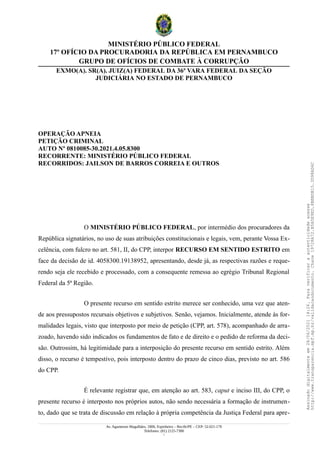 MINISTÉRIO PÚBLICO FEDERAL
17º OFÍCIO DA PROCURADORIA DA REPÚBLICA EM PERNAMBUCO
GRUPO DE OFÍCIOS DE COMBATE À CORRUPÇÃO
EXMO(A). SR(A). JUIZ(A) FEDERAL DA 36ª VARA FEDERAL DA SEÇÃO
JUDICIÁRIA NO ESTADO DE PERNAMBUCO
OPERAÇÃO APNEIA
PETIÇÃO CRIMINAL
AUTO Nº 0810085-30.2021.4.05.8300
RECORRENTE: MINISTÉRIO PÚBLICO FEDERAL
RECORRIDOS: JAILSON DE BARROS CORREIA E OUTROS
O MINISTÉRIO PÚBLICO FEDERAL, por intermédio dos procuradores da
República signatários, no uso de suas atribuições constitucionais e legais, vem, perante Vossa Ex-
celência, com fulcro no art. 581, II, do CPP, interpor RECURSO EM SENTIDO ESTRITO em
face da decisão de id. 4058300.19138952, apresentando, desde já, as respectivas razões e reque-
rendo seja ele recebido e processado, com a consequente remessa ao egrégio Tribunal Regional
Federal da 5ª Região.
O presente recurso em sentido estrito merece ser conhecido, uma vez que aten-
de aos pressupostos recursais objetivos e subjetivos. Senão, vejamos. Inicialmente, atende às for-
malidades legais, visto que interposto por meio de petição (CPP, art. 578), acompanhado de arra-
zoado, havendo sido indicados os fundamentos de fato e de direito e o pedido de reforma da deci-
são. Outrossim, há legitimidade para a interposição do presente recurso em sentido estrito. Além
disso, o recurso é tempestivo, pois interposto dentro do prazo de cinco dias, previsto no art. 586
do CPP.
É relevante registrar que, em atenção ao art. 583, caput e inciso III, do CPP, o
presente recurso é interposto nos próprios autos, não sendo necessária a formação de instrumen-
to, dado que se trata de discussão em relação à própria competência da Justiça Federal para apre-
Av. Agamenon Magalhães, 1800, Espinheiro – Recife/PE – CEP: 52.021-170
Telefones: (81) 2125-7300
1
Assinado
digitalmente
em
28/06/2021
14:26.
Para
verificar
a
autenticidade
acesse
http://www.transparencia.mpf.mp.br/validacaodocumento.
Chave
19728A72.B5A5E9ED.8BBBDB15.3D98AD6C
 
