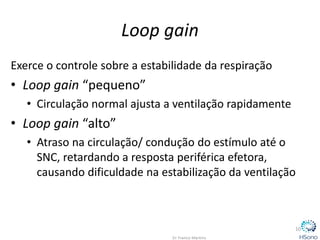 Loop gain
Exerce o controle sobre a estabilidade da respiração
• Loop gain “pequeno”
• Circulação normal ajusta a ventilação rapidamente
• Loop gain “alto”
• Atraso na circulação/ condução do estímulo até o
SNC, retardando a resposta periférica efetora,
causando dificuldade na estabilização da ventilação
10
 