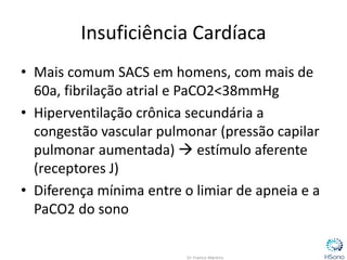 Insuficiência Cardíaca
• Mais comum SACS em homens, com mais de
60a, fibrilação atrial e PaCO2<38mmHg
• Hiperventilação crônica secundária a
congestão vascular pulmonar (pressão capilar
pulmonar aumentada)  estímulo aferente
(receptores J)
• Diferença mínima entre o limiar de apneia e a
PaCO2 do sono
 