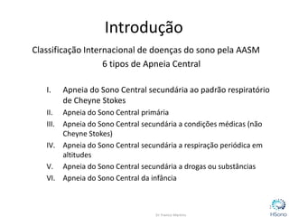 Introdução
Classificação Internacional de doenças do sono pela AASM
6 tipos de Apneia Central
I. Apneia do Sono Central secundária ao padrão respiratório
de Cheyne Stokes
II. Apneia do Sono Central primária
III. Apneia do Sono Central secundária a condições médicas (não
Cheyne Stokes)
IV. Apneia do Sono Central secundária a respiração periódica em
altitudes
V. Apneia do Sono Central secundária a drogas ou substâncias
VI. Apneia do Sono Central da infância
2
 