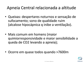 • Queixas: despertares noturnos e sensação de
sufocamento; sono de qualidade ruim
(alcalose hipocápnica q inibe a ventilação).
• Mais comum em homens (maior
quimiorresponsividade e maior sensibilidade a
queda de CO2 levando a apneia);
• Ocorre em quase todos quando >7600m
Apneia Central relacionada a altitude
 