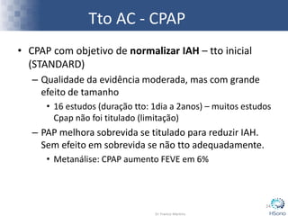 Tto AC - CPAP
• CPAP com objetivo de normalizar IAH – tto inicial
(STANDARD)
– Qualidade da evidência moderada, mas com grande
efeito de tamanho
• 16 estudos (duração tto: 1dia a 2anos) – muitos estudos
Cpap não foi titulado (limitação)
– PAP melhora sobrevida se titulado para reduzir IAH.
Sem efeito em sobrevida se não tto adequadamente.
• Metanálise: CPAP aumento FEVE em 6%
24
 