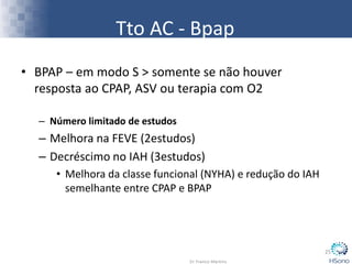 Tto AC - Bpap
• BPAP – em modo S > somente se não houver
resposta ao CPAP, ASV ou terapia com O2
– Número limitado de estudos
– Melhora na FEVE (2estudos)
– Decréscimo no IAH (3estudos)
• Melhora da classe funcional (NYHA) e redução do IAH
semelhante entre CPAP e BPAP
25
 