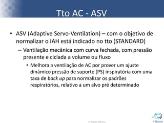 • ASV (Adaptive Servo-Ventilation) – com o objetivo de
normalizar o IAH está indicado no tto (STANDARD)
– Ventilação mecânica com curva fechada, com pressão
presente e ciclada a volume ou fluxo
• Melhora a ventilação de AC por prover um ajuste
dinâmico pressão de suporte (PS) inspiratória com uma
taxa de back up para normalizar os padrões
respiratórios, relativo a um alvo pré determinado
26
Tto AC - ASV
 