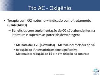 • Terapia com O2 noturno – indicado como tratamento
(STANDARD)
– Benefícios com suplementação de O2 são abundantes na
literatura e superam as poteciais desvantagens
• Melhora da FEVE (6 estudos) – Metanálise: melhora de 5%
• Redução do IAH estatisticamente significativa –
Metanálise: redução de 15 e-h em relação ao controle
27
Tto AC - Oxigênio
 