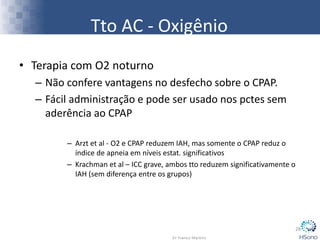 • Terapia com O2 noturno
– Não confere vantagens no desfecho sobre o CPAP.
– Fácil administração e pode ser usado nos pctes sem
aderência ao CPAP
– Arzt et al - O2 e CPAP reduzem IAH, mas somente o CPAP reduz o
índice de apneia em níveis estat. significativos
– Krachman et al – ICC grave, ambos tto reduzem significativamente o
IAH (sem diferença entre os grupos)
28
Tto AC - Oxigênio
 