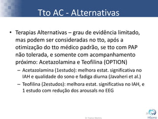 Tto AC - ALternativas
• Terapias Alternativas – grau de evidência limitado,
mas podem ser consideradas no tto, após a
otimização do tto médico padrão, se tto com PAP
não tolerada, e somente com acompanhamento
próximo: Acetazolamina e Teofilina (OPTION)
– Acetazolamina (1estudo): melhora estat. significativa no
IAH e qualidade do sono e fadiga diurna (Javaheri et al.)
– Teofilina (2estudos): melhora estat. significativa no IAH, e
1 estudo com redução dos arousals no EEG
29
 