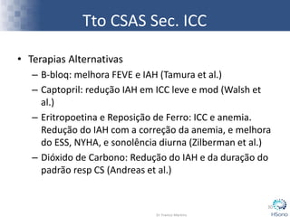 Tto CSAS Sec. ICC
• Terapias Alternativas
– B-bloq: melhora FEVE e IAH (Tamura et al.)
– Captopril: redução IAH em ICC leve e mod (Walsh et
al.)
– Eritropoetina e Reposição de Ferro: ICC e anemia.
Redução do IAH com a correção da anemia, e melhora
do ESS, NYHA, e sonolência diurna (Zilberman et al.)
– Dióxido de Carbono: Redução do IAH e da duração do
padrão resp CS (Andreas et al.)
30
 