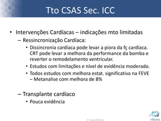 Tto CSAS Sec. ICC
• Intervenções Cardíacas – indicações mto limitadas
– Ressincronização Cardíaca:
• Dissincronia cardíaca pode levar a piora da fç cardíaca.
CRT pode levar a melhora da performance da bomba e
reverter o remodelamento ventricular.
• Estudos com limitações e nível de evidência moderado.
• Todos estudos com melhora estat. significativa na FEVE
– Metanalise com melhora de 8%
– Transplante cardíaco
• Pouca evidência
31
 