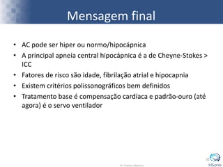 Mensagem final
• AC pode ser hiper ou normo/hipocápnica
• A principal apneia central hipocápnica é a de Cheyne-Stokes >
ICC
• Fatores de risco são idade, fibrilação atrial e hipocapnia
• Existem critérios polissonográficos bem definidos
• Tratamento base é compensação cardíaca e padrão-ouro (até
agora) é o servo ventilador
32
 